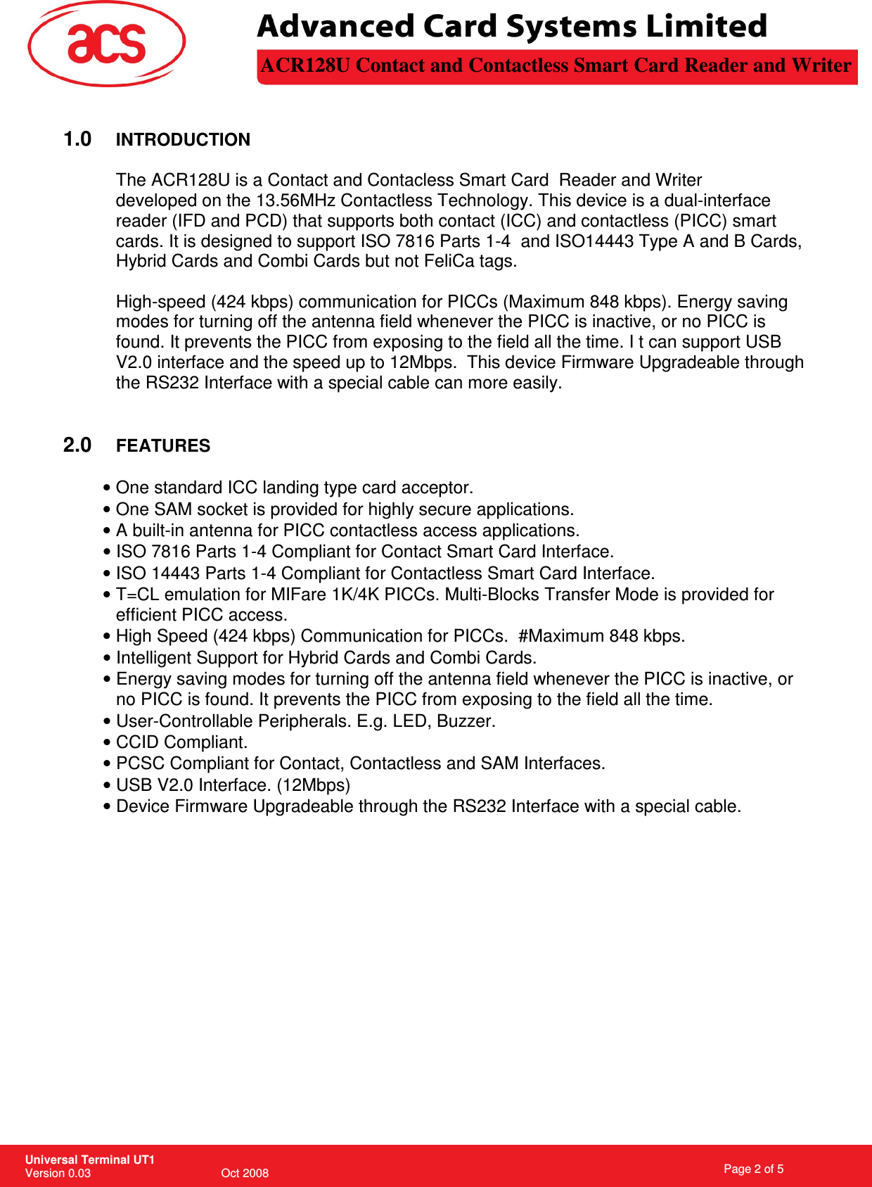 V2.0 interface and the speed up to 12Mbps.  This device Firmware Upgradeable through USB V2.0 Interface. (12Mbps) The ACR128U is a Contact and Contacless Smart Card  Reader and Writer                                                                  Page 2 of 5 Universal Terminal UT1 Version 0.03                                        Oct 2008 \         1.0 INTRODUCTION  developed on the 13.56MHz Contactless Technology. This device is a dual-interface reader (IFD and PCD) that supports both contact (ICC) and contactless (PICC) smart cards. It is designed to support ISO 7816 Parts 1-4  and ISO14443 Type A and B Cards, Hybrid Cards and Combi Cards but not FeliCa tags.  High-speed (424 kbps) communication for PICCs (Maximum 848 kbps). Energy saving modes for turning off the antenna field whenever the PICC is inactive, or no PICC is found. It prevents the PICC from exposing to the field all the time. I t can support USB the RS232 Interface with a special cable can more easily.   2.0 FEATURES  • One standard ICC landing type card acceptor. • One SAM socket is provided for highly secure applications. • A built-in antenna for PICC contactless access applications. • ISO 7816 Parts 1-4 Compliant for Contact Smart Card Interface. • ISO 14443 Parts 1-4 Compliant for Contactless Smart Card Interface. • T=CL emulation for MIFare 1K/4K PICCs. Multi-Blocks Transfer Mode is provided for efficient PICC access. • High Speed (424 kbps) Communication for PICCs.  #Maximum 848 kbps. • Intelligent Support for Hybrid Cards and Combi Cards. • Energy saving modes for turning off the antenna field whenever the PICC is inactive, or no PICC is found. It prevents the PICC from exposing to the field all the time. • User-Controllable Peripherals. E.g. LED, Buzzer. • CCID Compliant. • PCSC Compliant for Contact, Contactless and SAM Interfaces. • • Device Firmware Upgradeable through the RS232 Interface with a special cable.   ACR128U Contact and Contactless Smart Card Reader and Writer