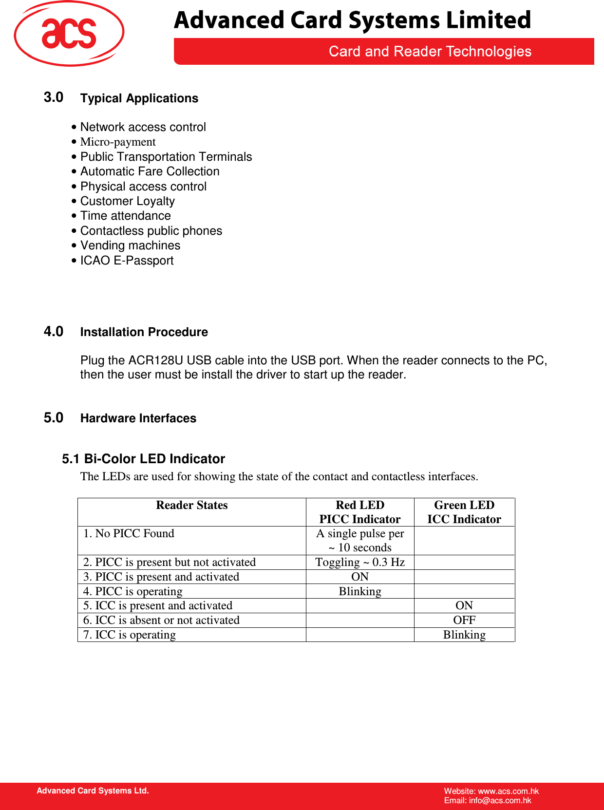   Advanced Card Systems Ltd. Website: www.acs.com.hk   Email: info@acs.com.hk   3.0 Typical Applications  • Network access control • Micro-payment • Public Transportation Terminals • Automatic Fare Collection • Physical access control • Customer Loyalty • Time attendance • Contactless public phones • Vending machines • ICAO E-Passport     4.0 Installation Procedure  Plug the ACR128U USB cable into the USB port. When the reader connects to the PC, then the user must be install the driver to start up the reader.   5.0 Hardware Interfaces  5.1 Bi-Color LED Indicator The LEDs are used for showing the state of the contact and contactless interfaces.  Reader States  Red LED PICC Indicator Green LED ICC Indicator 1. No PICC Found  A single pulse per ~ 10 seconds  2. PICC is present but not activated  Toggling ~ 0.3 Hz   3. PICC is present and activated  ON   4. PICC is operating  Blinking   5. ICC is present and activated    ON 6. ICC is absent or not activated    OFF 7. ICC is operating    Blinking 