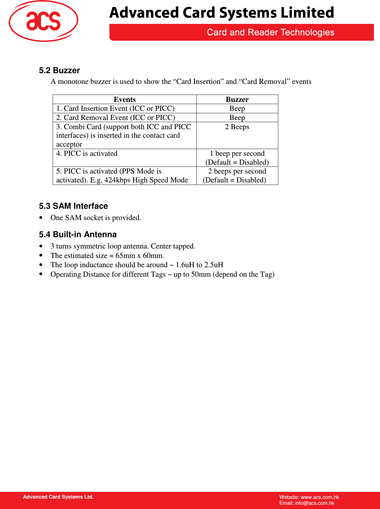 activated). E.g. 424kbps High Speed Mode   Advanced Card Systems Ltd. Website: www.acs.com.hk   Email: info@acs.com.hk   5.2 Buzzer A monotone buzzer is used to show the “Card Insertion” and “Card Removal” events  Events  Buzzer 1. Card Insertion Event (ICC or PICC)  Beep 2. Card Removal Event (ICC or PICC)  Beep 3. Combi Card (support both ICC and PICC interfaces) is inserted in the contact card acceptor 2 Beeps 4. PICC is activated  1 beep per second (Default = Disabled) 5. PICC is activated (PPS Mode is  2 beeps per second (Default = Disabled)  5.3 SAM Interface •  One SAM socket is provided. 5.4 Built-in Antenna •  3 turns symmetric loop antenna. Center tapped. •  The estimated size = 65mm x 60mm.  •  The loop inductance should be around ~ 1.6uH to 2.5uH •  Operating Distance for different Tags ~ up to 50mm (depend on the Tag)                     