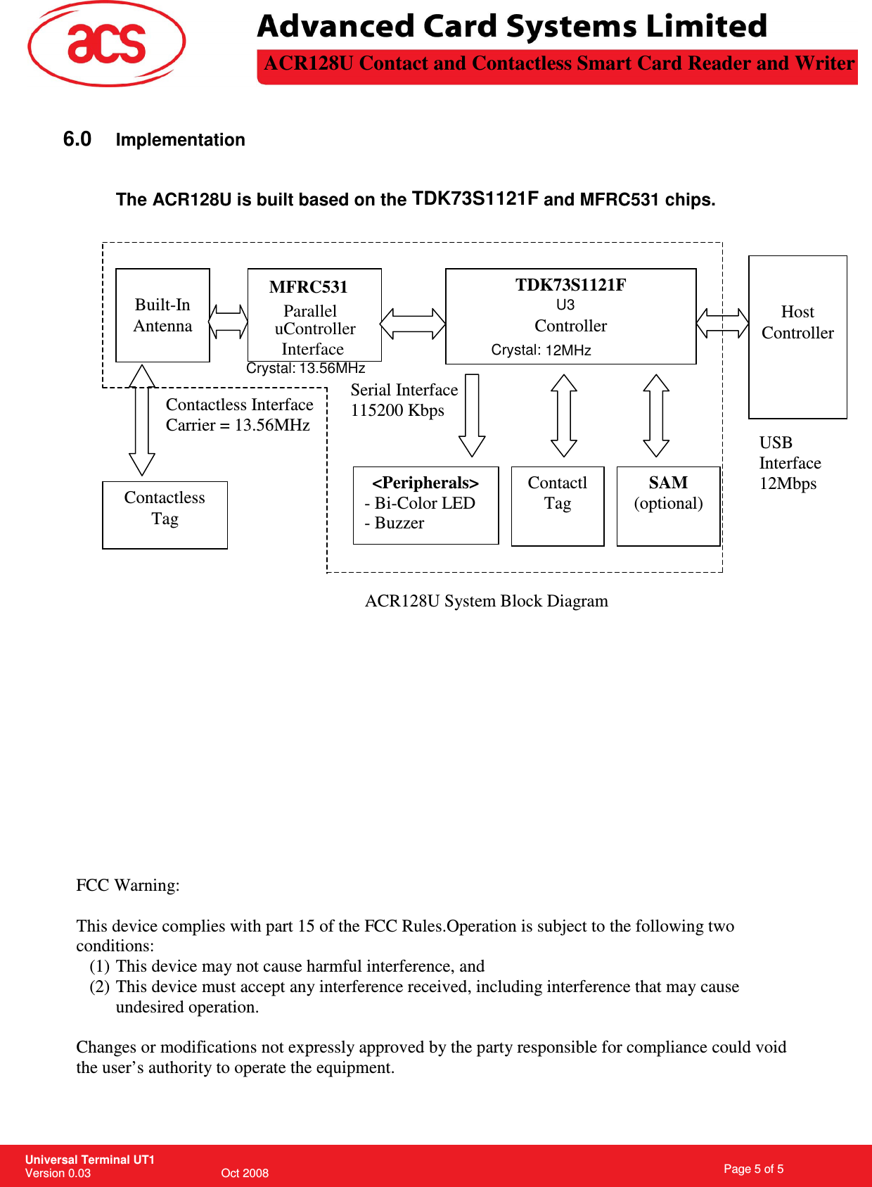 12Mbps  and MFRC531 chips. This device complies with part 15 of the FCC Rules.                                                                   Page 5 of 5 Universal Terminal UT1 Version 0.03                                        Oct 2008 \         6.0 Implementation  The ACR128U is built based on the TDK73S1121F                         FCC Warning:  Operation is subject to the following two conditions: (1) This device may not cause harmful interference, and (2) This device must accept any interference received, including interference that may cause undesired operation.  Changes or modifications not expressly approved by the party responsible for compliance could void the user’s authority to operate the equipment.   TDK73S1121F  Controller  Built-In Antenna   Host Controller USB Interface Contactless Tag Contactless Interface Carrier = 13.56MHz Serial Interface 115200 Kbps ACR128U System Block Diagram SAM (optional) &lt;Peripherals&gt; - Bi-Color LED - Buzzer  Contactl Tag ACR128U Contact and Contactless Smart Card Reader and WriterU312MHzMFRC531 ParalleluControllerInterface Crystal:Crystal: 13.56MHz