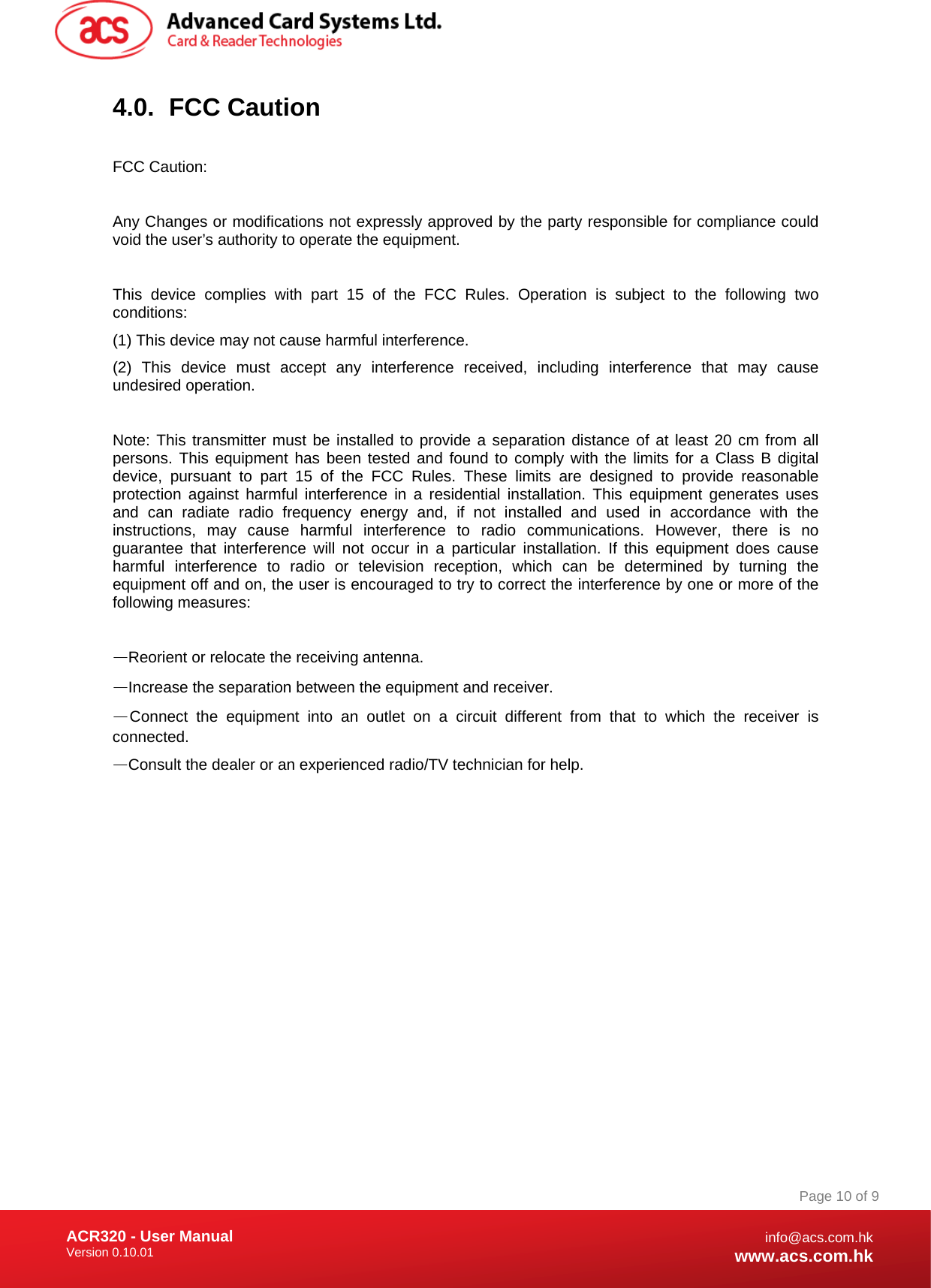 Document Title Here Document Title Here  Document Title Here ACR320 - User Manual Version 0.10.01   Page 10 of 9info@acs.com.hkwww.acs.com.hk4.0. FCC Caution  FCC Caution:  Any Changes or modifications not expressly approved by the party responsible for compliance could void the user’s authority to operate the equipment.    This device complies with part 15 of the FCC Rules. Operation is subject to the following two conditions:  (1) This device may not cause harmful interference. (2) This device must accept any interference received, including interference that may cause undesired operation.    Note: This transmitter must be installed to provide a separation distance of at least 20 cm from all persons. This equipment has been tested and found to comply with the limits for a Class B digital device, pursuant to part 15 of the FCC Rules. These limits are designed to provide reasonable protection against harmful interference in a residential installation. This equipment generates uses and can radiate radio frequency energy and, if not installed and used in accordance with the instructions, may cause harmful interference to radio communications. However, there is no guarantee that interference will not occur in a particular installation. If this equipment does cause harmful interference to radio or television reception, which can be determined by turning the equipment off and on, the user is encouraged to try to correct the interference by one or more of the following measures:    —Reorient or relocate the receiving antenna.   —Increase the separation between the equipment and receiver.   —Connect the equipment into an outlet on a circuit different from that to which the receiver is connected.   —Consult the dealer or an experienced radio/TV technician for help.           