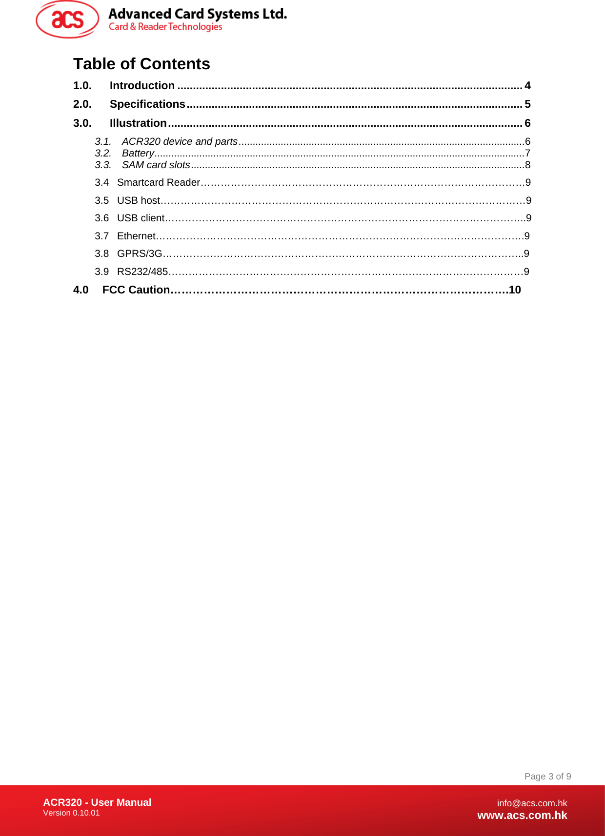 Document Title Here Document Title Here  Document Title Here ACR320 - User Manual Version 0.10.01   Page 3 of 9info@acs.com.hkwww.acs.com.hkTable of Contents 1.0.Introduction ...............................................................................................................42.0.Specifications............................................................................................................53.0.Illustration..................................................................................................................63.1.ACR320 device and parts......................................................................................................63.2.Battery....................................................................................................................................73.3.SAM card slots.......................................................................................................................8 3.4 Smartcard Reader……………………………………………………………………………………9 3.5 USB host………………………………………………………………………………………………9 3.6 USB client……………………………………………………………………………………………..9 3.7 Ethernet……………………………………………………………………………………………….9 3.8 GPRS/3G……………………………………………………………………………………………..9 3.9 RS232/485……………………………………………………………………………………………9 4.0 FCC Caution……………………………………………………………………………….10 