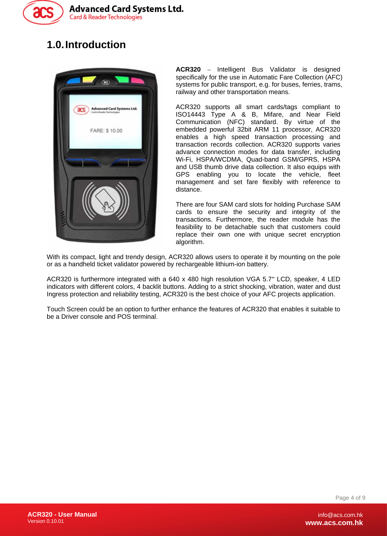 Document Title Here Document Title Here  Document Title Here ACR320 - User Manual Version 0.10.01   Page 4 of 9info@acs.com.hkwww.acs.com.hk1.0. Introduction  ACR320 –  Intelligent Bus Validator is designed specifically for the use in Automatic Fare Collection (AFC) systems for public transport, e.g. for buses, ferries, trams, railway and other transportation means.  ACR320 supports all smart cards/tags compliant to ISO14443 Type A &amp; B, Mifare, and Near Field Communication (NFC) standard. By virtue of the embedded powerful 32bit ARM 11 processor, ACR320 enables a high speed transaction processing and transaction records collection. ACR320 supports varies advance connection modes for data transfer, including Wi-Fi, HSPA/WCDMA, Quad-band GSM/GPRS, HSPA and USB thumb drive data collection. It also equips with GPS enabling you to locate the vehicle, fleet management and set fare flexibly with reference to distance.  There are four SAM card slots for holding Purchase SAM cards to ensure the security and integrity of the transactions. Furthermore, the reader module has the feasibility to be detachable such that customers could replace their own one with unique secret encryption algorithm.  With its compact, light and trendy design, ACR320 allows users to operate it by mounting on the pole or as a handheld ticket validator powered by rechargeable lithium-ion battery.  ACR320 is furthermore integrated with a 640 x 480 high resolution VGA 5.7” LCD, speaker, 4 LED indicators with different colors, 4 backlit buttons. Adding to a strict shocking, vibration, water and dust Ingress protection and reliability testing, ACR320 is the best choice of your AFC projects application.  Touch Screen could be an option to further enhance the features of ACR320 that enables it suitable to be a Driver console and POS terminal. 