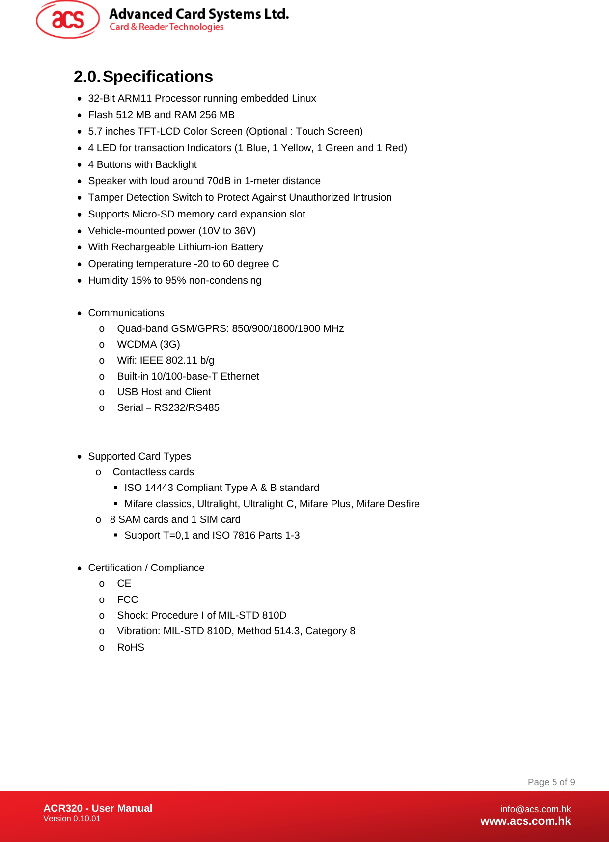 Document Title Here Document Title Here  Document Title Here ACR320 - User Manual Version 0.10.01   Page 5 of 9info@acs.com.hkwww.acs.com.hk2.0. Specifications •  32-Bit ARM11 Processor running embedded Linux  •  Flash 512 MB and RAM 256 MB •  5.7 inches TFT-LCD Color Screen (Optional : Touch Screen) •  4 LED for transaction Indicators (1 Blue, 1 Yellow, 1 Green and 1 Red) •  4 Buttons with Backlight •  Speaker with loud around 70dB in 1-meter distance •  Tamper Detection Switch to Protect Against Unauthorized Intrusion •  Supports Micro-SD memory card expansion slot •  Vehicle-mounted power (10V to 36V) •  With Rechargeable Lithium-ion Battery •  Operating temperature -20 to 60 degree C •  Humidity 15% to 95% non-condensing  • Communications o  Quad-band GSM/GPRS: 850/900/1800/1900 MHz o WCDMA (3G) o  Wifi: IEEE 802.11 b/g o  Built-in 10/100-base-T Ethernet o  USB Host and Client o Serial – RS232/RS485   •  Supported Card Types o  Contactless cards   ISO 14443 Compliant Type A &amp; B standard   Mifare classics, Ultralight, Ultralight C, Mifare Plus, Mifare Desfire o  8 SAM cards and 1 SIM card   Support T=0,1 and ISO 7816 Parts 1-3  •  Certification / Compliance o CE o FCC o  Shock: Procedure I of MIL-STD 810D o  Vibration: MIL-STD 810D, Method 514.3, Category 8 o RoHS  