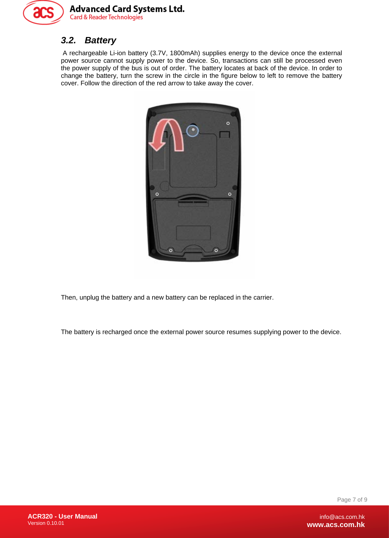 Document Title Here Document Title Here  Document Title Here ACR320 - User Manual Version 0.10.01   Page 7 of 9info@acs.com.hkwww.acs.com.hk3.2. Battery  A rechargeable Li-ion battery (3.7V, 1800mAh) supplies energy to the device once the external power source cannot supply power to the device. So, transactions can still be processed even the power supply of the bus is out of order. The battery locates at back of the device. In order to change the battery, turn the screw in the circle in the figure below to left to remove the battery cover. Follow the direction of the red arrow to take away the cover.    Then, unplug the battery and a new battery can be replaced in the carrier.   The battery is recharged once the external power source resumes supplying power to the device.              