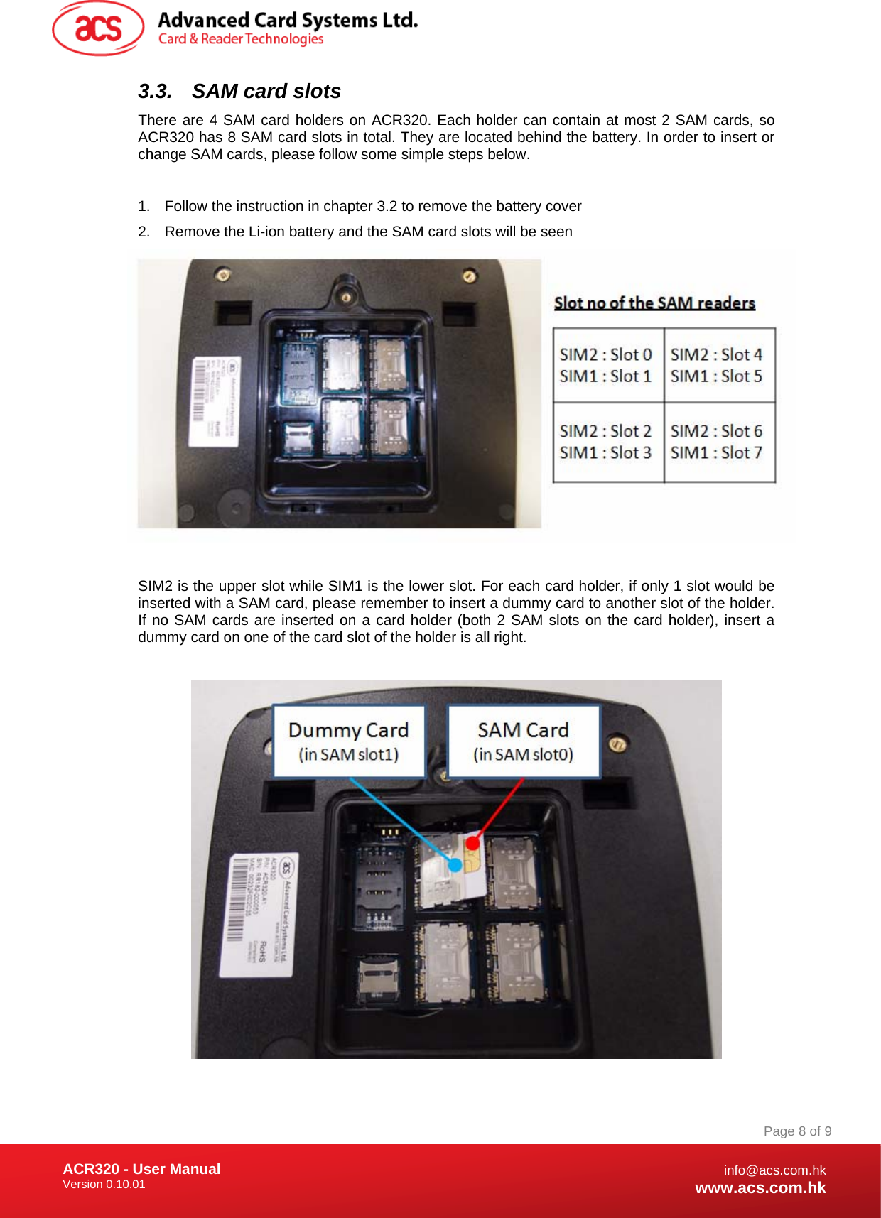 Document Title Here Document Title Here  Document Title Here ACR320 - User Manual Version 0.10.01   Page 8 of 9info@acs.com.hkwww.acs.com.hk3.3.  SAM card slots There are 4 SAM card holders on ACR320. Each holder can contain at most 2 SAM cards, so ACR320 has 8 SAM card slots in total. They are located behind the battery. In order to insert or change SAM cards, please follow some simple steps below.  1.  Follow the instruction in chapter 3.2 to remove the battery cover 2.  Remove the Li-ion battery and the SAM card slots will be seen   SIM2 is the upper slot while SIM1 is the lower slot. For each card holder, if only 1 slot would be inserted with a SAM card, please remember to insert a dummy card to another slot of the holder. If no SAM cards are inserted on a card holder (both 2 SAM slots on the card holder), insert a dummy card on one of the card slot of the holder is all right.    