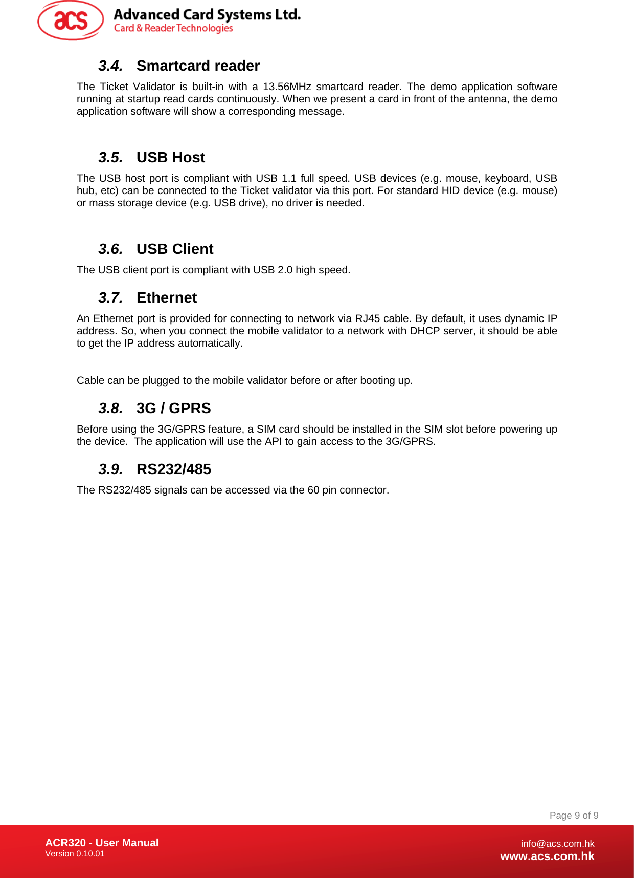 Document Title Here Document Title Here  Document Title Here ACR320 - User Manual Version 0.10.01   Page 9 of 9info@acs.com.hkwww.acs.com.hk3.4.  Smartcard reader The Ticket Validator is built-in with a 13.56MHz smartcard reader. The demo application software running at startup read cards continuously. When we present a card in front of the antenna, the demo application software will show a corresponding message.  3.5.  USB Host The USB host port is compliant with USB 1.1 full speed. USB devices (e.g. mouse, keyboard, USB hub, etc) can be connected to the Ticket validator via this port. For standard HID device (e.g. mouse) or mass storage device (e.g. USB drive), no driver is needed.   3.6.  USB Client The USB client port is compliant with USB 2.0 high speed.  3.7.  Ethernet An Ethernet port is provided for connecting to network via RJ45 cable. By default, it uses dynamic IP address. So, when you connect the mobile validator to a network with DHCP server, it should be able to get the IP address automatically.  Cable can be plugged to the mobile validator before or after booting up. 3.8.  3G / GPRS  Before using the 3G/GPRS feature, a SIM card should be installed in the SIM slot before powering up the device.  The application will use the API to gain access to the 3G/GPRS. 3.9.  RS232/485 The RS232/485 signals can be accessed via the 60 pin connector.  