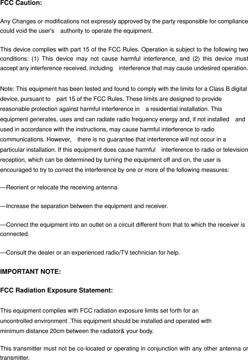FCC Caution:  Any Changes or modifications not expressly approved by the party responsible for compliance could void the user&apos;s    authority to operate the equipment.  This device complies with part 15 of the FCC Rules. Operation is subject to the following two conditions: (1) This device may not cause harmful interference, and (2) this device must accept any interference received, including    interference that may cause undesired operation.  Note: This equipment has been tested and found to comply with the limits for a Class B digital device, pursuant to    part 15 of the FCC Rules. These limits are designed to provide reasonable protection against harmful interference in    a residential installation. This equipment generates, uses and can radiate radio frequency energy and, if not installed    and used in accordance with the instructions, may cause harmful interference to radio communications. However,    there is no guarantee that interference will not occur in a particular installation. If this equipment does cause harmful    interference to radio or television reception, which can be determined by turning the equipment off and on, the user is   encouraged to try to correct the interference by one or more of the following measures:      —Reorient or relocate the receiving antenna.      —Increase the separation between the equipment and receiver.      —Connect the equipment into an outlet on a circuit different from that to which the receiver is connected.    —Consult the dealer or an experienced radio/TV technician for help.      IMPORTANT NOTE:      FCC Radiation Exposure Statement:      This equipment complies with FCC radiation exposure limits set forth for an uncontrolled environment .This equipment should be installed and operated with minimum distance 20cm between the radiator&amp; your body.      This transmitter must not be co-located or operating in conjunction with any other antenna or transmitter. 