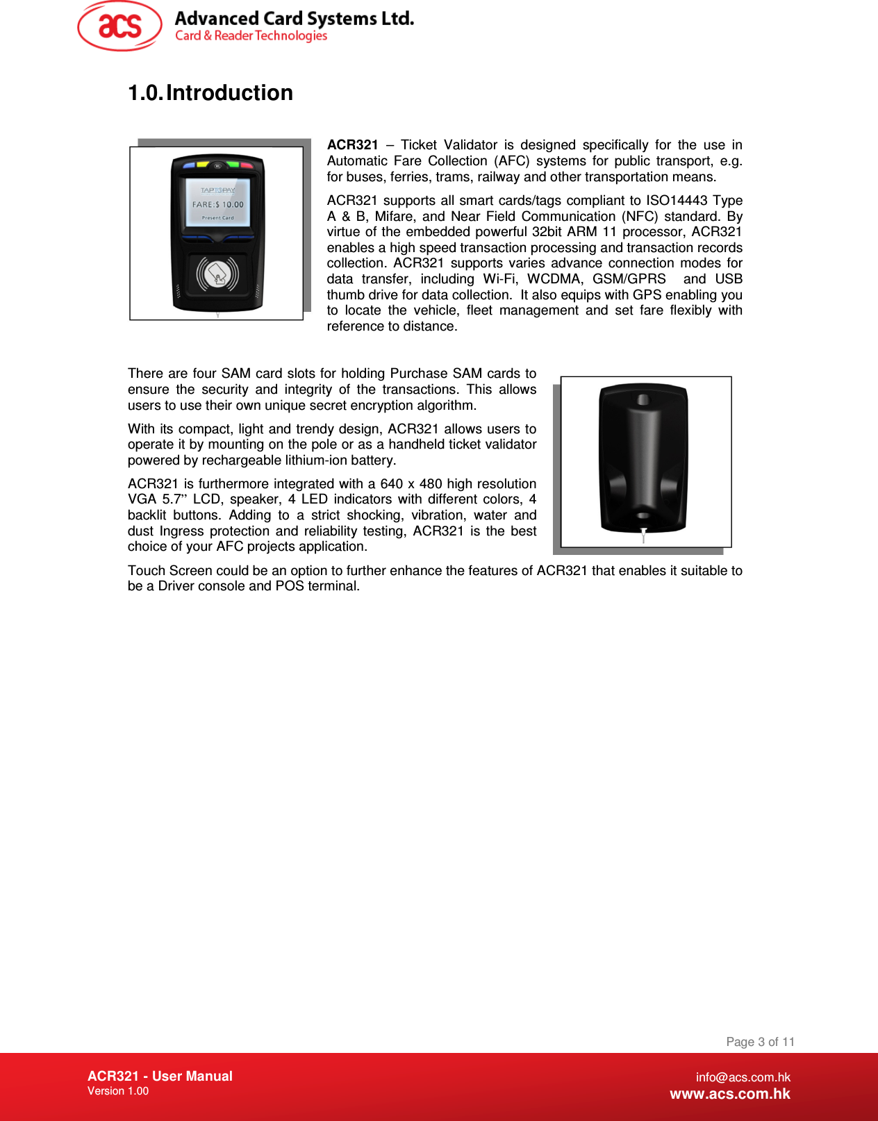 Document Title Here Document Title Here  Document Title Here ACR321 - User Manual Version 1.00   Page 3 of 11 info@acs.com.hk www.acs.com.hk 1.0. Introduction  ACR321  –  Ticket  Validator  is  designed  specifically  for  the  use  in Automatic  Fare  Collection  (AFC)  systems  for  public  transport,  e.g. for buses, ferries, trams, railway and other transportation means. ACR321 supports all smart cards/tags compliant to ISO14443 Type A  &amp; B,  Mifare,  and  Near  Field  Communication  (NFC)  standard.  By virtue of the embedded powerful 32bit ARM 11 processor,  ACR321 enables a high speed transaction processing and transaction records collection.  ACR321  supports  varies  advance  connection  modes  for data  transfer,  including  Wi-Fi,  WCDMA,  GSM/GPRS    and  USB thumb drive for data collection.  It also equips with GPS enabling you to  locate  the  vehicle,  fleet  management  and  set  fare  flexibly  with reference to distance.  There are four SAM card slots for holding Purchase SAM cards to ensure  the  security  and  integrity  of  the  transactions.  This  allows users to use their own unique secret encryption algorithm. With its compact, light and trendy design, ACR321 allows users to operate it by mounting on the pole or as a handheld ticket validator powered by rechargeable lithium-ion battery. ACR321 is furthermore integrated with a 640 x 480 high resolution VGA  5.7”  LCD,  speaker,  4  LED  indicators  with  different  colors,  4 backlit  buttons.  Adding  to  a  strict  shocking,  vibration,  water  and dust  Ingress  protection  and  reliability  testing,  ACR321  is  the  best choice of your AFC projects application. Touch Screen could be an option to further enhance the features of ACR321 that enables it suitable to be a Driver console and POS terminal. 