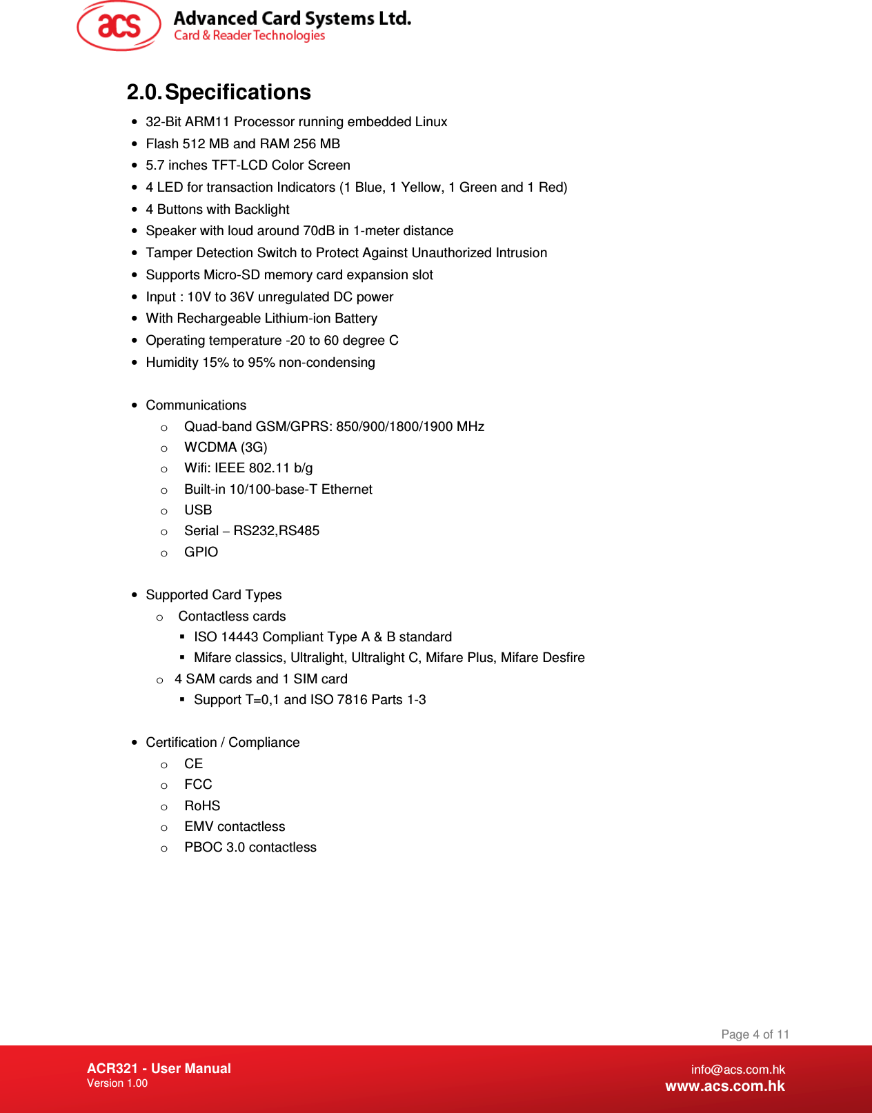 Document Title Here Document Title Here  Document Title Here ACR321 - User Manual Version 1.00   Page 4 of 11 info@acs.com.hk www.acs.com.hk 2.0. Specifications •  32-Bit ARM11 Processor running embedded Linux  •  Flash 512 MB and RAM 256 MB •  5.7 inches TFT-LCD Color Screen •  4 LED for transaction Indicators (1 Blue, 1 Yellow, 1 Green and 1 Red) •  4 Buttons with Backlight •  Speaker with loud around 70dB in 1-meter distance •  Tamper Detection Switch to Protect Against Unauthorized Intrusion •  Supports Micro-SD memory card expansion slot •  Input : 10V to 36V unregulated DC power •  With Rechargeable Lithium-ion Battery •  Operating temperature -20 to 60 degree C •  Humidity 15% to 95% non-condensing  •  Communications o  Quad-band GSM/GPRS: 850/900/1800/1900 MHz o  WCDMA (3G) o  Wifi: IEEE 802.11 b/g o  Built-in 10/100-base-T Ethernet o  USB o  Serial – RS232,RS485 o  GPIO  •  Supported Card Types o   Contactless cards   ISO 14443 Compliant Type A &amp; B standard   Mifare classics, Ultralight, Ultralight C, Mifare Plus, Mifare Desfire o  4 SAM cards and 1 SIM card   Support T=0,1 and ISO 7816 Parts 1-3  •  Certification / Compliance o  CE o  FCC o  RoHS o  EMV contactless o  PBOC 3.0 contactless  