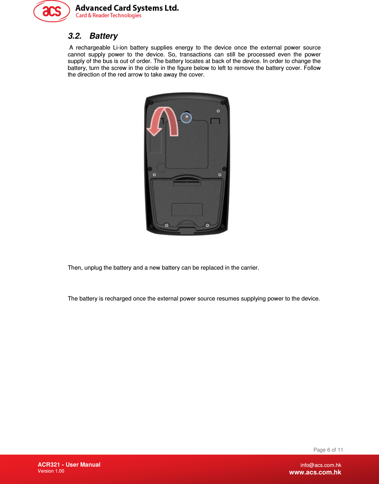 Document Title Here Document Title Here  Document Title Here ACR321 - User Manual Version 1.00   Page 6 of 11 info@acs.com.hk www.acs.com.hk 3.2.  Battery  A  rechargeable  Li-ion  battery  supplies  energy  to  the  device  once  the  external  power  source cannot  supply  power  to  the  device.  So,  transactions  can  still  be  processed  even  the  power supply of the bus is out of order. The battery locates at back of the device. In order to change the battery, turn the screw in the circle in the figure below to left to remove the battery cover. Follow the direction of the red arrow to take away the cover.    Then, unplug the battery and a new battery can be replaced in the carrier.   The battery is recharged once the external power source resumes supplying power to the device.              