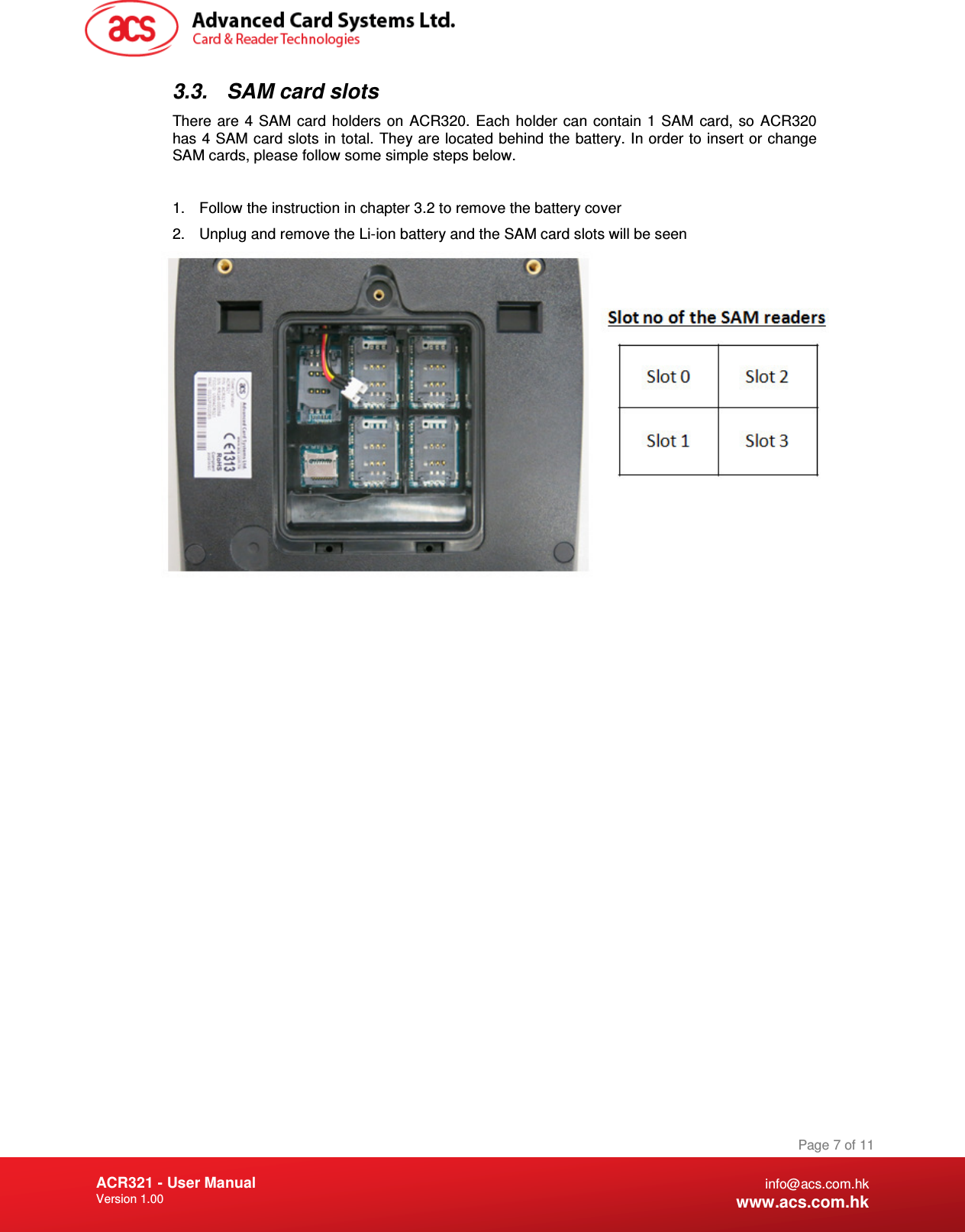 Document Title Here Document Title Here  Document Title Here ACR321 - User Manual Version 1.00   Page 7 of 11 info@acs.com.hk www.acs.com.hk 3.3.  SAM card slots There are  4  SAM  card holders on  ACR320. Each  holder  can  contain  1  SAM  card,  so  ACR320 has 4 SAM card slots in total. They are located behind the battery. In order to insert or change SAM cards, please follow some simple steps below.  1.  Follow the instruction in chapter 3.2 to remove the battery cover 2.  Unplug and remove the Li-ion battery and the SAM card slots will be seen     