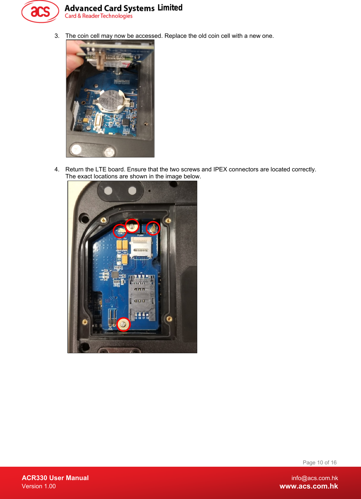  ACR330 User Manual info@acs.com.hk Version 1.00 www.acs.com.hk Page 10 of 16   3. The coin cell may now be accessed. Replace the old coin cell with a new one.     4. Return the LTE board. Ensure that the two screws and IPEX connectors are located correctly. The exact locations are shown in the image below.                                  Limited