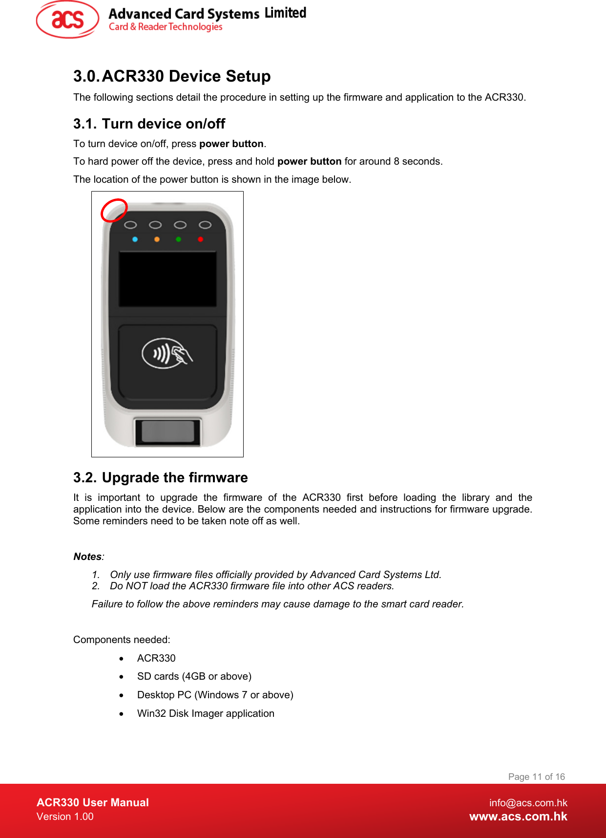  ACR330 User Manual info@acs.com.hk Version 1.00 www.acs.com.hk Page 11 of 16   3.0. ACR330 Device Setup The following sections detail the procedure in setting up the firmware and application to the ACR330. 3.1. Turn device on/off To turn device on/off, press power button. To hard power off the device, press and hold power button for around 8 seconds. The location of the power button is shown in the image below.  3.2. Upgrade the firmware  It is important to upgrade the firmware of the ACR330 first  before loading the library and the application into the device. Below are the components needed and instructions for firmware upgrade. Some reminders need to be taken note off as well.   Notes:  1. Only use firmware files officially provided by Advanced Card Systems Ltd. 2. Do NOT load the ACR330 firmware file into other ACS readers. Failure to follow the above reminders may cause damage to the smart card reader.  Components needed: • ACR330 • SD cards (4GB or above) • Desktop PC (Windows 7 or above) • Win32 Disk Imager application  Limited