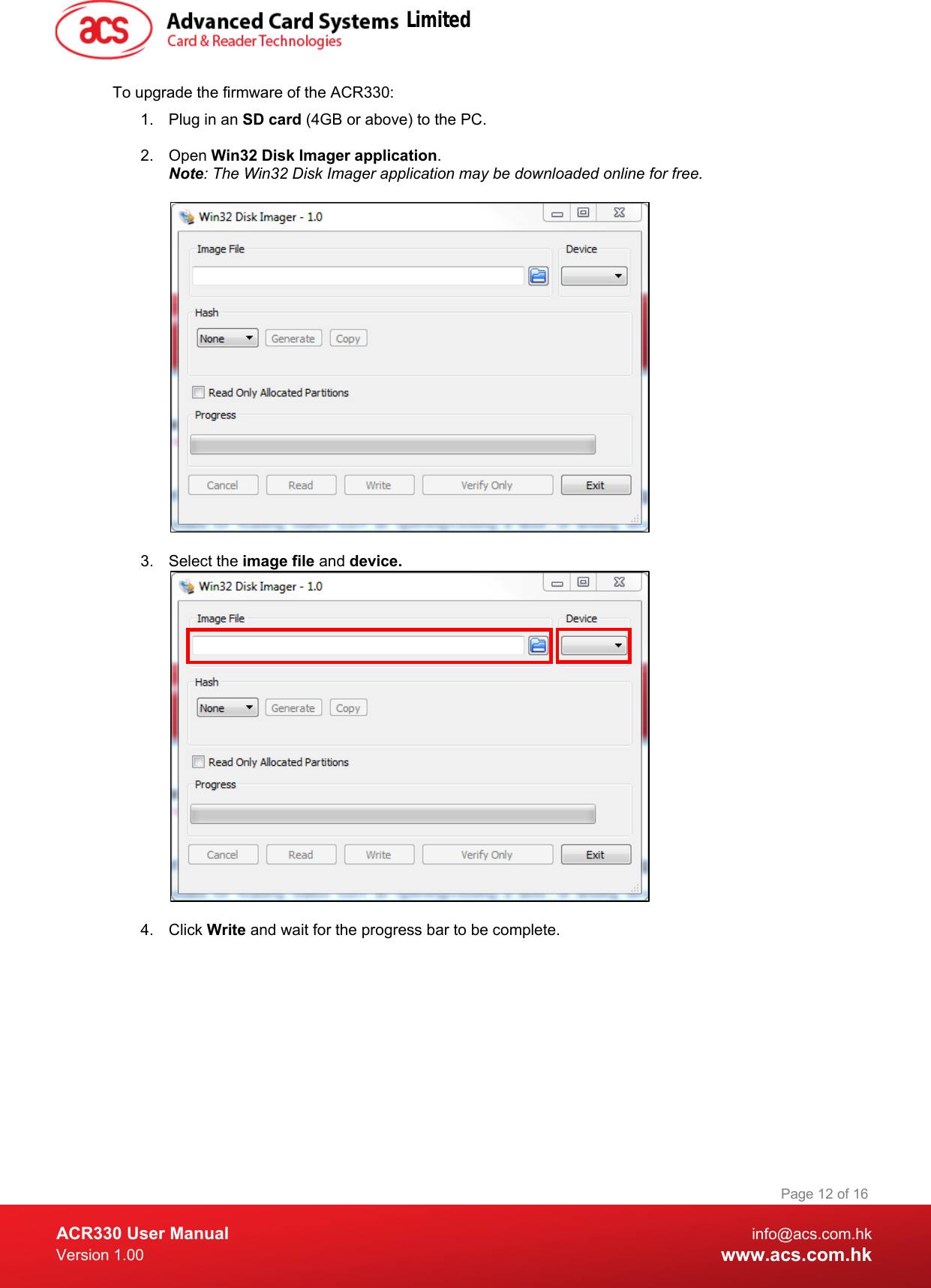  ACR330 User Manual info@acs.com.hk Version 1.00 www.acs.com.hk Page 12 of 16   To upgrade the firmware of the ACR330: 1. Plug in an SD card (4GB or above) to the PC.  2. Open Win32 Disk Imager application. Note: The Win32 Disk Imager application may be downloaded online for free.    3. Select the image file and device.    4. Click Write and wait for the progress bar to be complete. Limited