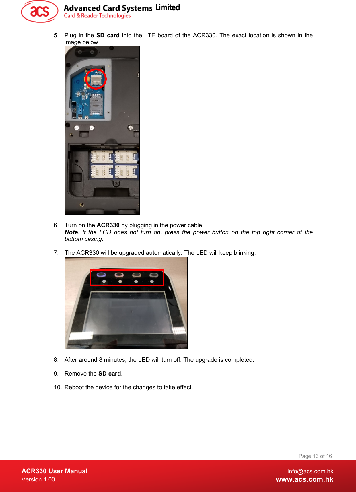  ACR330 User Manual info@acs.com.hk Version 1.00 www.acs.com.hk Page 13 of 16   5. Plug in the SD card into the LTE board of the ACR330. The exact location is shown in the image below.   6. Turn on the ACR330 by plugging in the power cable.  Note:  If the LCD does not turn on, press the power button on the top right corner of the bottom casing.    7. The ACR330 will be upgraded automatically. The LED will keep blinking.    8. After around 8 minutes, the LED will turn off. The upgrade is completed.  9.  Remove the SD card.  10. Reboot the device for the changes to take effect.  Limited