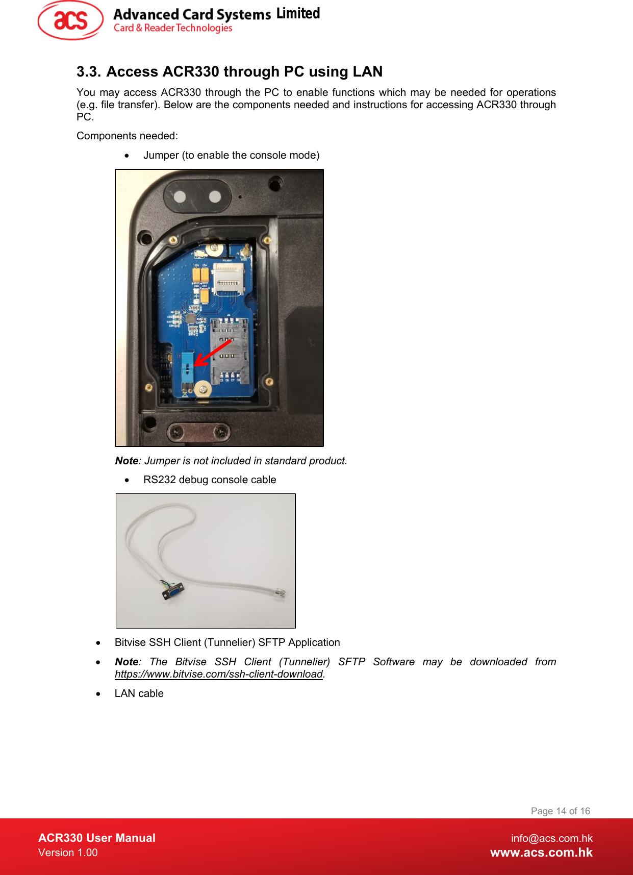  ACR330 User Manual info@acs.com.hk Version 1.00 www.acs.com.hk Page 14 of 16   3.3. Access ACR330 through PC using LAN You may access ACR330 through the PC to enable functions which may be needed for operations (e.g. file transfer). Below are the components needed and instructions for accessing ACR330 through PC. Components needed: • Jumper (to enable the console mode)  Note: Jumper is not included in standard product. • RS232 debug console cable  • Bitvise SSH Client (Tunnelier) SFTP Application • Note: The Bitvise SSH Client (Tunnelier) SFTP Software may be downloaded from https://www.bitvise.com/ssh-client-download. • LAN cable  Limited