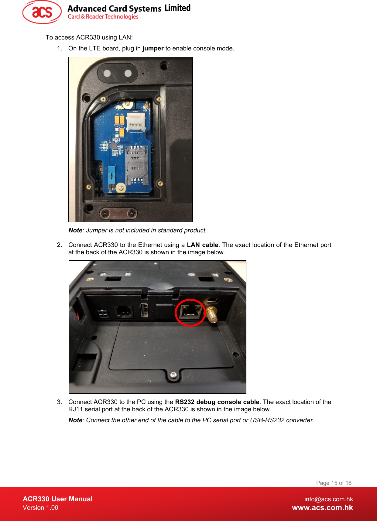  ACR330 User Manual info@acs.com.hk Version 1.00 www.acs.com.hk Page 15 of 16   To access ACR330 using LAN: 1.  On the LTE board, plug in jumper to enable console mode.  Note: Jumper is not included in standard product.  2. Connect ACR330 to the Ethernet using a LAN cable. The exact location of the Ethernet port at the back of the ACR330 is shown in the image below.  3. Connect ACR330 to the PC using the RS232 debug console cable. The exact location of the RJ11 serial port at the back of the ACR330 is shown in the image below. Note: Connect the other end of the cable to the PC serial port or USB-RS232 converter. Limited