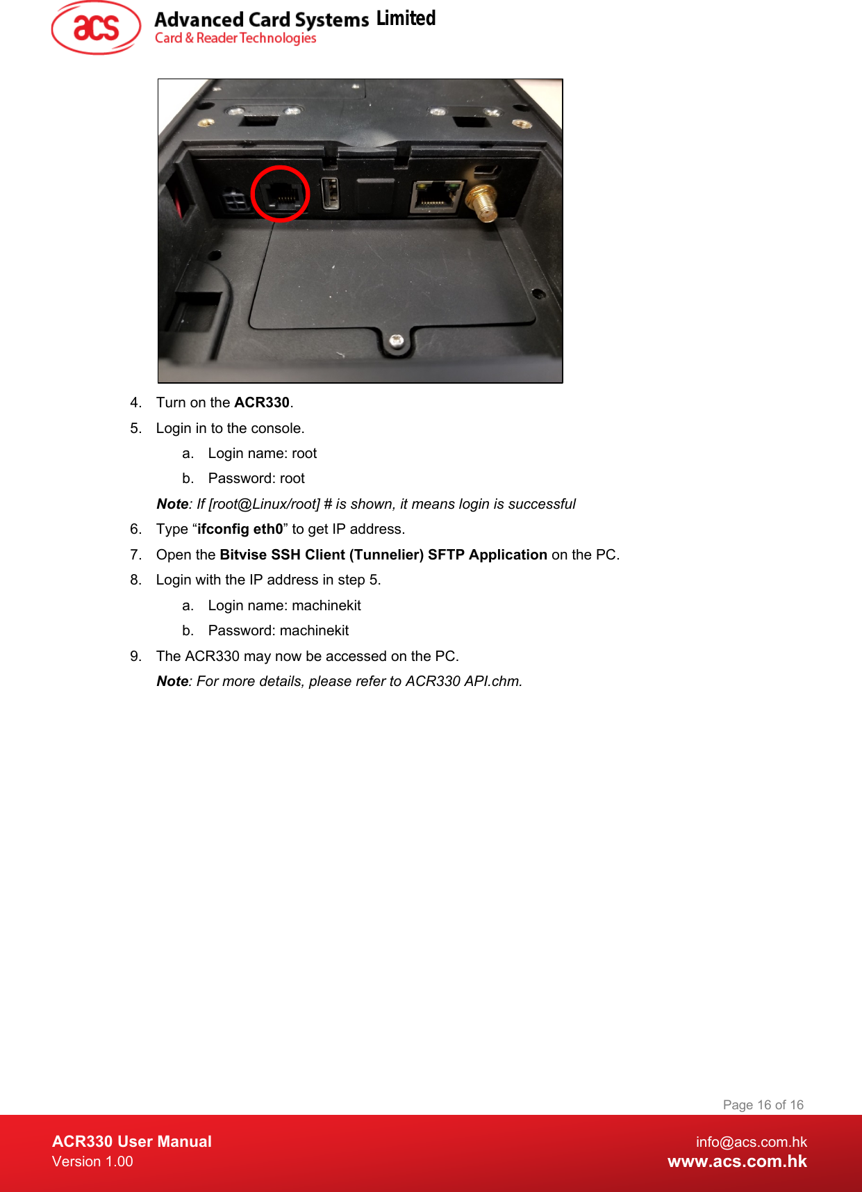  ACR330 User Manual info@acs.com.hk Version 1.00 www.acs.com.hk Page 16 of 16    4. Turn on the ACR330. 5. Login in to the console. a. Login name: root b. Password: root Note: If [root@Linux/root] # is shown, it means login is successful 6. Type “ifconfig eth0” to get IP address. 7. Open the Bitvise SSH Client (Tunnelier) SFTP Application on the PC. 8.  Login with the IP address in step 5. a.  Login name: machinekit b. Password: machinekit 9.  The ACR330 may now be accessed on the PC.  Note: For more details, please refer to ACR330 API.chm.   Limited