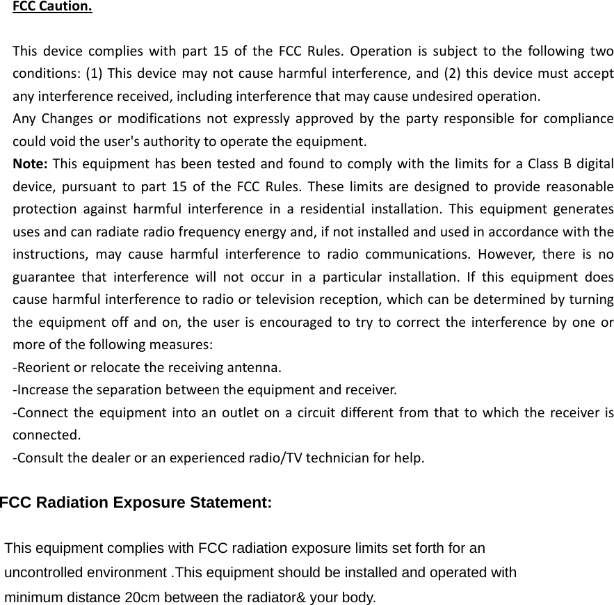 FCCCaution.Thisdevicecomplieswithpart15oftheFCCRules.Operationissubjecttothefollowingtwoconditions:(1)Thisdevicemaynotcauseharmfulinterference,and(2)thisdevicemustacceptanyinterferencereceived,includinginterferencethatmaycauseundesiredoperation.AnyChangesormodificationsnotexpresslyapprovedbythepartyresponsibleforcompliancecouldvoidtheuser&apos;sauthoritytooperatetheequipment.Note:ThisequipmenthasbeentestedandfoundtocomplywiththelimitsforaClassBdigitaldevice,pursuanttopart15oftheFCCRules.Theselimitsaredesignedtoprovidereasonableprotectionagainstharmfulinterferenceinaresidentialinstallation.Thisequipmentgeneratesusesandcanradiateradiofrequencyenergyand,ifnotinstalledandusedinaccordancewiththeinstructions,maycauseharmfulinterferencetoradiocommunications.However,thereisnoguaranteethatinterferencewillnotoccurinaparticularinstallation.Ifthisequipmentdoescauseharmfulinterferencetoradioortelevisionreception,whichcanbedeterminedbyturningtheequipmentoffandon,theuserisencouragedtotrytocorrecttheinterferencebyoneormoreofthefollowingmeasures:‐Reorientorrelocatethereceivingantenna.‐Increasetheseparationbetweentheequipmentandreceiver.‐Connecttheequipmentintoanoutletonacircuitdifferentfromthattowhichthereceiverisconnected.‐Consultthedealeroranexperiencedradio/TVtechnicianforhelp. FCC Radiation Exposure Statement:      This equipment complies with FCC radiation exposure limits set forth for an uncontrolled environment .This equipment should be installed and operated with minimum distance 20cm between the radiator&amp; your body.     