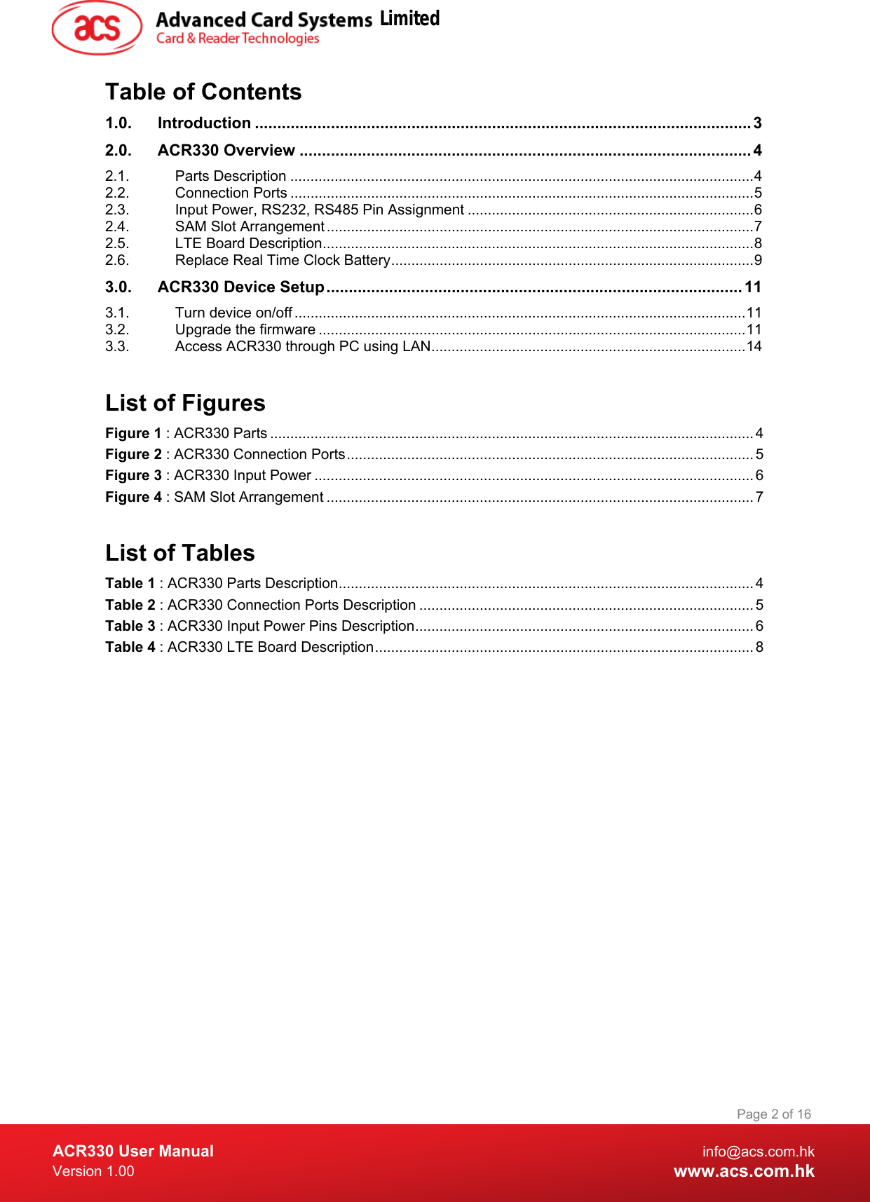  ACR330 User Manual info@acs.com.hk Version 1.00 www.acs.com.hk Page 2 of 16   Table of Contents 1.0. Introduction ............................................................................................................... 3 2.0. ACR330 Overview ..................................................................................................... 4 2.1. Parts Description ................................................................................................................... 4 2.2. Connection Ports ................................................................................................................... 5 2.3. Input Power, RS232, RS485 Pin Assignment ....................................................................... 6 2.4. SAM Slot Arrangement .......................................................................................................... 7 2.5. LTE Board Description ........................................................................................................... 8 2.6. Replace Real Time Clock Battery .......................................................................................... 9 3.0. ACR330 Device Setup ............................................................................................. 11 3.1. Turn device on/off ................................................................................................................ 11 3.2. Upgrade the firmware .......................................................................................................... 11 3.3. Access ACR330 through PC using LAN .............................................................................. 14  List of Figures Figure 1 : ACR330 Parts ........................................................................................................................ 4 Figure 2 : ACR330 Connection Ports ..................................................................................................... 5 Figure 3 : ACR330 Input Power ............................................................................................................. 6 Figure 4 : SAM Slot Arrangement .......................................................................................................... 7  List of Tables Table 1 : ACR330 Parts Description ....................................................................................................... 4 Table 2 : ACR330 Connection Ports Description ................................................................................... 5 Table 3 : ACR330 Input Power Pins Description .................................................................................... 6 Table 4 : ACR330 LTE Board Description .............................................................................................. 8  Limited