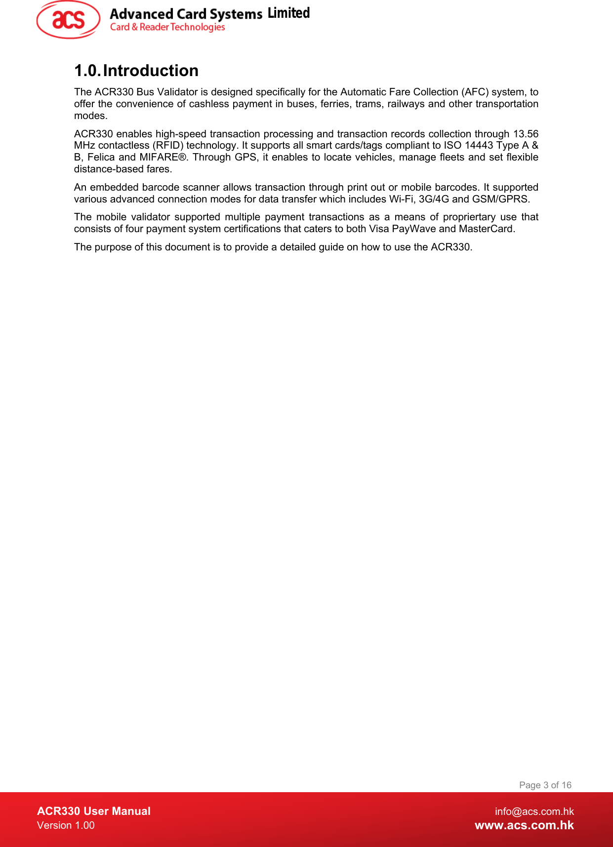  ACR330 User Manual info@acs.com.hk Version 1.00 www.acs.com.hk Page 3 of 16   1.0. Introduction The ACR330 Bus Validator is designed specifically for the Automatic Fare Collection (AFC) system, to offer the convenience of cashless payment in buses, ferries, trams, railways and other transportation modes. ACR330 enables high-speed transaction processing and transaction records collection through 13.56 MHz contactless (RFID) technology. It supports all smart cards/tags compliant to ISO 14443 Type A &amp; B, Felica and MIFARE®. Through GPS, it enables to locate vehicles, manage fleets and set flexible distance-based fares. An embedded barcode scanner allows transaction through print out or mobile barcodes. It supported various advanced connection modes for data transfer which includes Wi-Fi, 3G/4G and GSM/GPRS.  The mobile validator supported  multiple payment transactions as a means of propriertary  use that consists of four payment system certifications that caters to both Visa PayWave and MasterCard. The purpose of this document is to provide a detailed guide on how to use the ACR330.    Limited