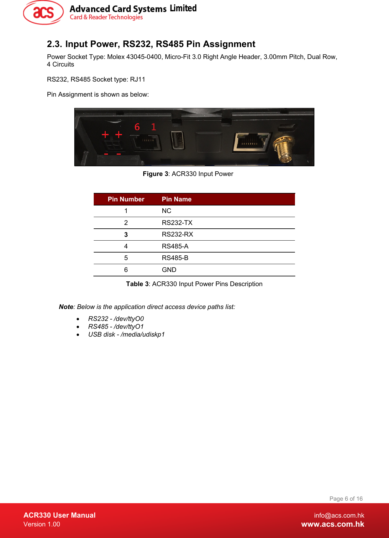  ACR330 User Manual info@acs.com.hk Version 1.00 www.acs.com.hk Page 6 of 16   2.3. Input Power, RS232, RS485 Pin Assignment Power Socket Type: Molex 43045-0400, Micro-Fit 3.0 Right Angle Header, 3.00mm Pitch, Dual Row, 4 Circuits  RS232, RS485 Socket type: RJ11  Pin Assignment is shown as below:    Figure 3: ACR330 Input Power  Pin Number  Pin Name 1  NC 2  RS232-TX 3  RS232-RX 4  RS485-A 5  RS485-B 6  GND Table 3: ACR330 Input Power Pins Description  Note: Below is the application direct access device paths list: • RS232 - /dev/ttyO0 • RS485 - /dev/ttyO1 • USB disk - /media/udiskp1 Limited