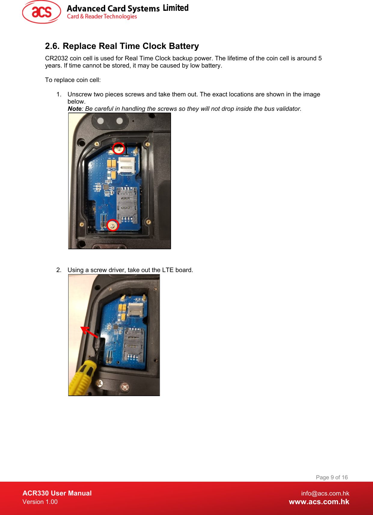  ACR330 User Manual info@acs.com.hk Version 1.00 www.acs.com.hk Page 9 of 16   2.6. Replace Real Time Clock Battery CR2032 coin cell is used for Real Time Clock backup power. The lifetime of the coin cell is around 5 years. If time cannot be stored, it may be caused by low battery.  To replace coin cell:  1. Unscrew two pieces screws and take them out. The exact locations are shown in the image below. Note: Be careful in handling the screws so they will not drop inside the bus validator.                                                    2.  Using a screw driver, take out the LTE board.                 Limited