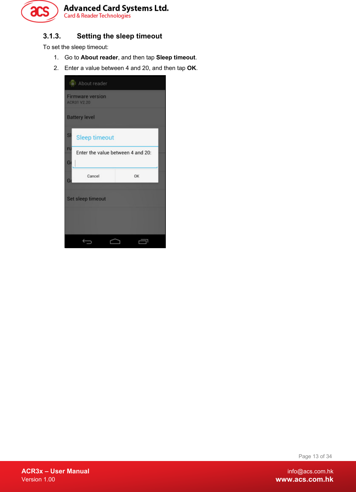  ACR3x – User Manual info@acs.com.hk Version 1.00 www.acs.com.hk Page 13 of 34   3.1.3. Setting the sleep timeout To set the sleep timeout: 1. Go to About reader, and then tap Sleep timeout. 2. Enter a value between 4 and 20, and then tap OK.   