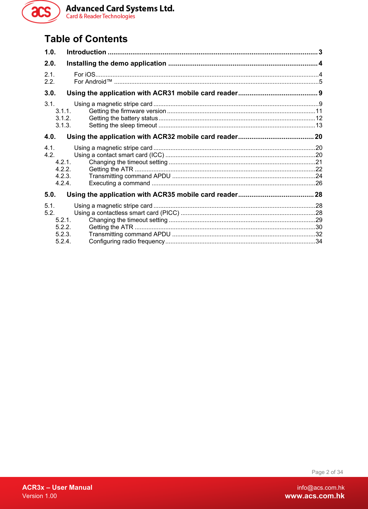  ACR3x – User Manual info@acs.com.hk Version 1.00 www.acs.com.hk Page 2 of 34   Table of Contents 1.0. Introduction ............................................................................................................... 3 2.0. Installing the demo application ............................................................................... 4 2.1. For iOS ................................................................................................................................... 4 2.2. For Android™ ........................................................................................................................ 5 3.0. Using the application with ACR31 mobile card reader .......................................... 9 3.1. Using a magnetic stripe card ................................................................................................. 9 3.1.1. Getting the firmware version ....................................................................................... 11 3.1.2. Getting the battery status ............................................................................................ 12 3.1.3. Setting the sleep timeout ............................................................................................ 13 4.0. Using the application with ACR32 mobile card reader ........................................ 20 4.1. Using a magnetic stripe card ............................................................................................... 20 4.2. Using a contact smart card (ICC) ........................................................................................ 20 4.2.1. Changing the timeout setting ...................................................................................... 21 4.2.2. Getting the ATR .......................................................................................................... 22 4.2.3. Transmitting command APDU .................................................................................... 24 4.2.4. Executing a command ................................................................................................ 26 5.0. Using the application with ACR35 mobile card reader ........................................ 28 5.1. Using a magnetic stripe card ............................................................................................... 28 5.2. Using a contactless smart card (PICC) ............................................................................... 28 5.2.1. Changing the timeout setting ...................................................................................... 29 5.2.2. Getting the ATR .......................................................................................................... 30 5.2.3. Transmitting command APDU .................................................................................... 32 5.2.4. Configuring radio frequency ........................................................................................ 34  