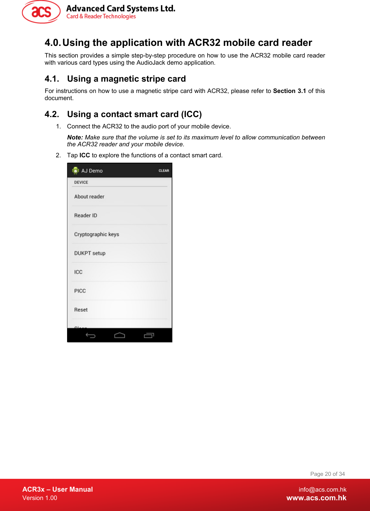  ACR3x – User Manual info@acs.com.hk Version 1.00 www.acs.com.hk Page 20 of 34   4.0. Using the application with ACR32 mobile card reader This section provides a simple step-by-step procedure on how to use the ACR32 mobile card reader with various card types using the AudioJack demo application. 4.1. Using a magnetic stripe card For instructions on how to use a magnetic stripe card with ACR32, please refer to Section 3.1 of this document. 4.2. Using a contact smart card (ICC) 1. Connect the ACR32 to the audio port of your mobile device. Note: Make sure that the volume is set to its maximum level to allow communication between the ACR32 reader and your mobile device. 2. Tap ICC to explore the functions of a contact smart card.  