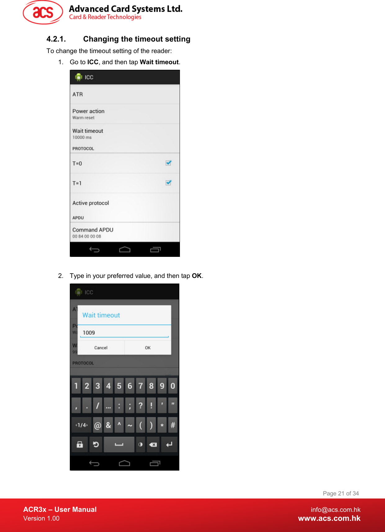  ACR3x – User Manual info@acs.com.hk Version 1.00 www.acs.com.hk Page 21 of 34   4.2.1. Changing the timeout setting To change the timeout setting of the reader: 1. Go to ICC, and then tap Wait timeout.   2. Type in your preferred value, and then tap OK.  