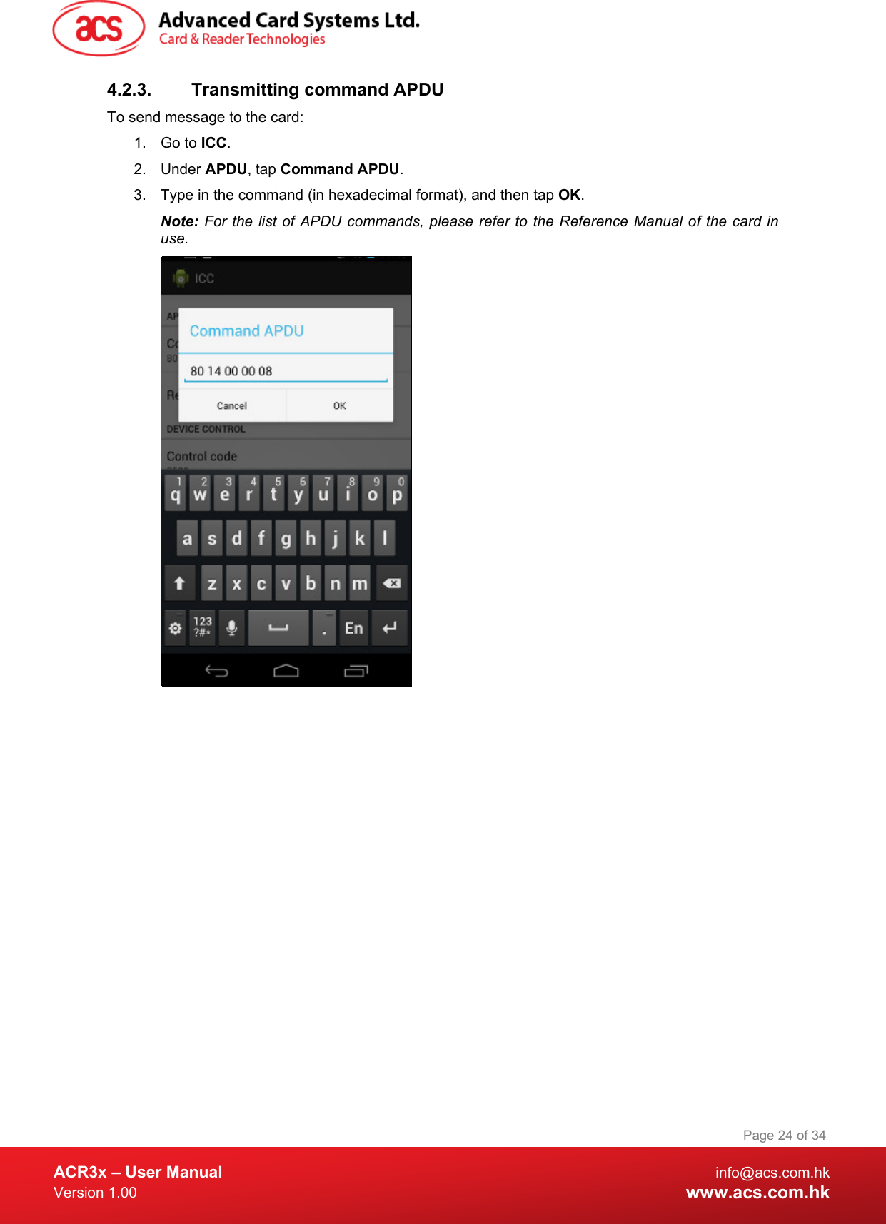  ACR3x – User Manual info@acs.com.hk Version 1.00 www.acs.com.hk Page 24 of 34   4.2.3. Transmitting command APDU To send message to the card: 1. Go to ICC. 2. Under APDU, tap Command APDU. 3. Type in the command (in hexadecimal format), and then tap OK. Note: For the list of APDU commands, please refer to the Reference Manual of the card in use.   