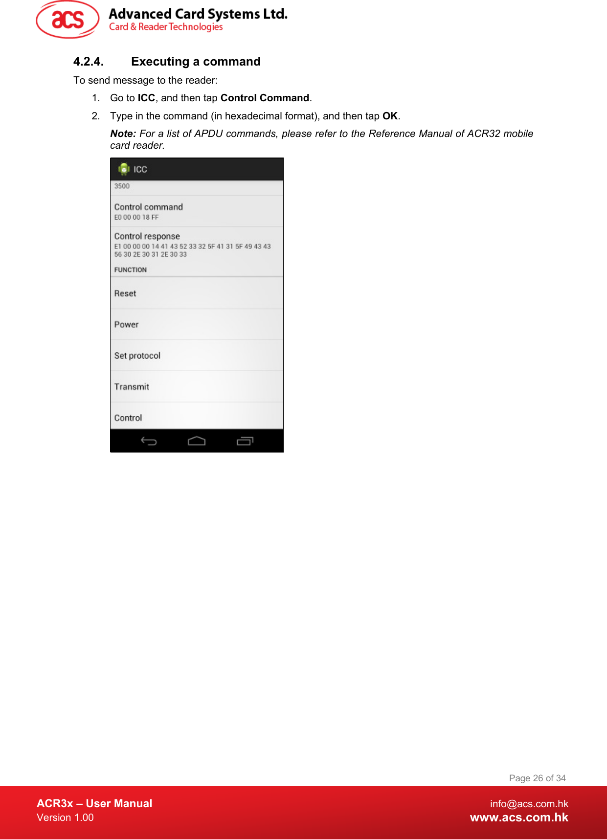  ACR3x – User Manual info@acs.com.hk Version 1.00 www.acs.com.hk Page 26 of 34   4.2.4. Executing a command To send message to the reader: 1. Go to ICC, and then tap Control Command. 2. Type in the command (in hexadecimal format), and then tap OK. Note: For a list of APDU commands, please refer to the Reference Manual of ACR32 mobile card reader.   