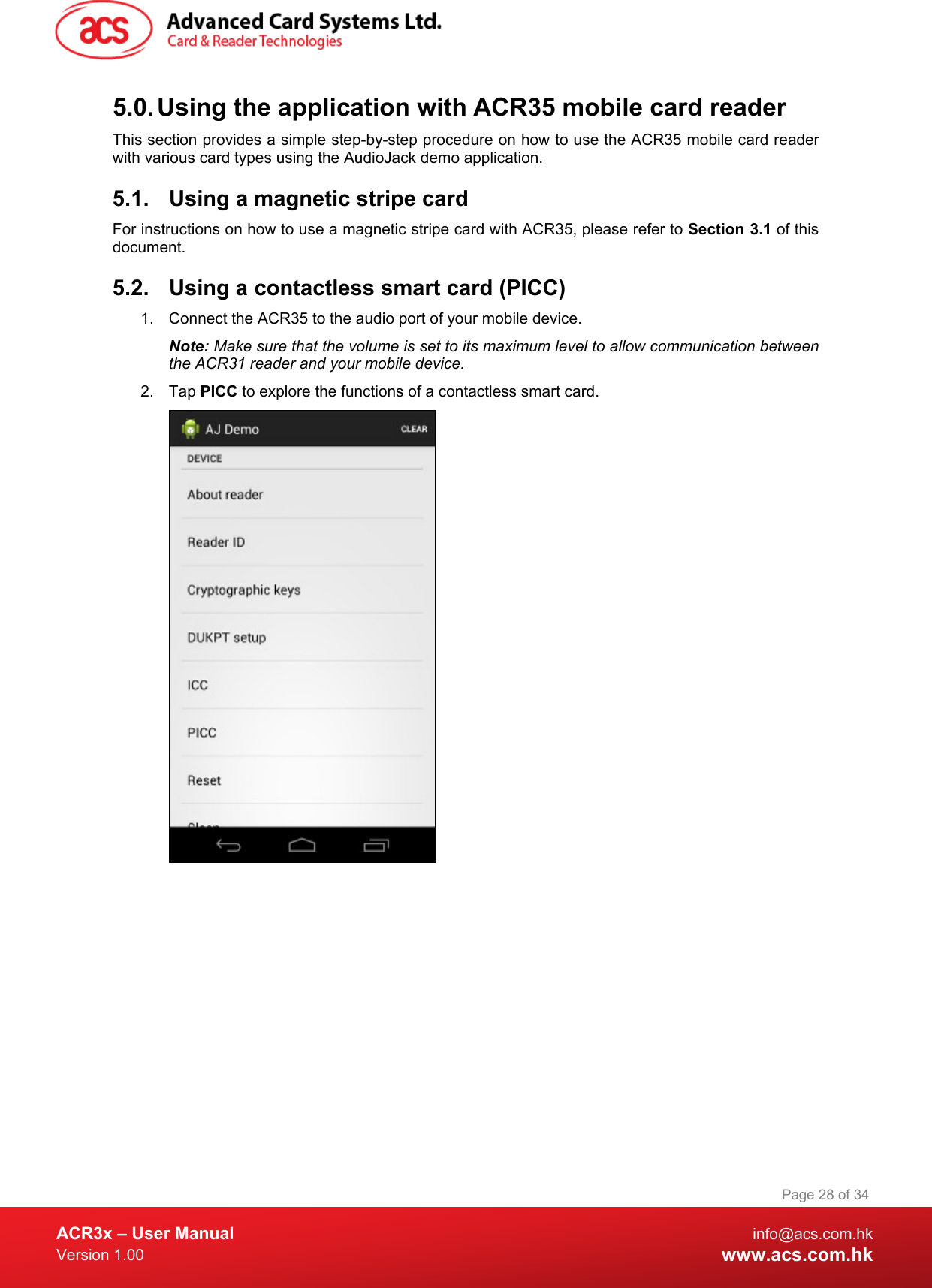  ACR3x – User Manual info@acs.com.hk Version 1.00 www.acs.com.hk Page 28 of 34   5.0. Using the application with ACR35 mobile card reader This section provides a simple step-by-step procedure on how to use the ACR35 mobile card reader with various card types using the AudioJack demo application. 5.1. Using a magnetic stripe card For instructions on how to use a magnetic stripe card with ACR35, please refer to Section 3.1 of this document. 5.2. Using a contactless smart card (PICC) 1. Connect the ACR35 to the audio port of your mobile device. Note: Make sure that the volume is set to its maximum level to allow communication between the ACR31 reader and your mobile device. 2. Tap PICC to explore the functions of a contactless smart card.  