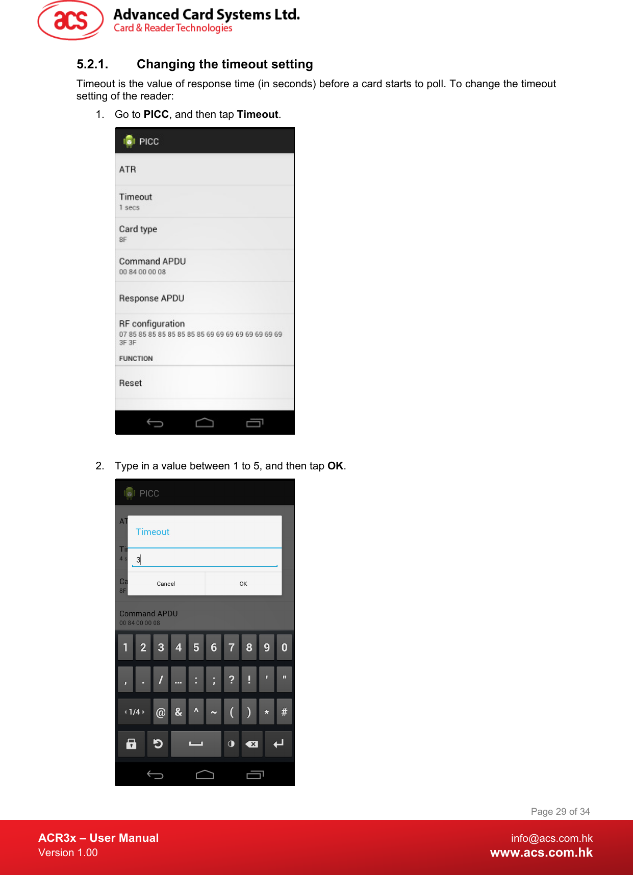  ACR3x – User Manual info@acs.com.hk Version 1.00 www.acs.com.hk Page 29 of 34   5.2.1. Changing the timeout setting Timeout is the value of response time (in seconds) before a card starts to poll. To change the timeout setting of the reader: 1. Go to PICC, and then tap Timeout.   2. Type in a value between 1 to 5, and then tap OK.  