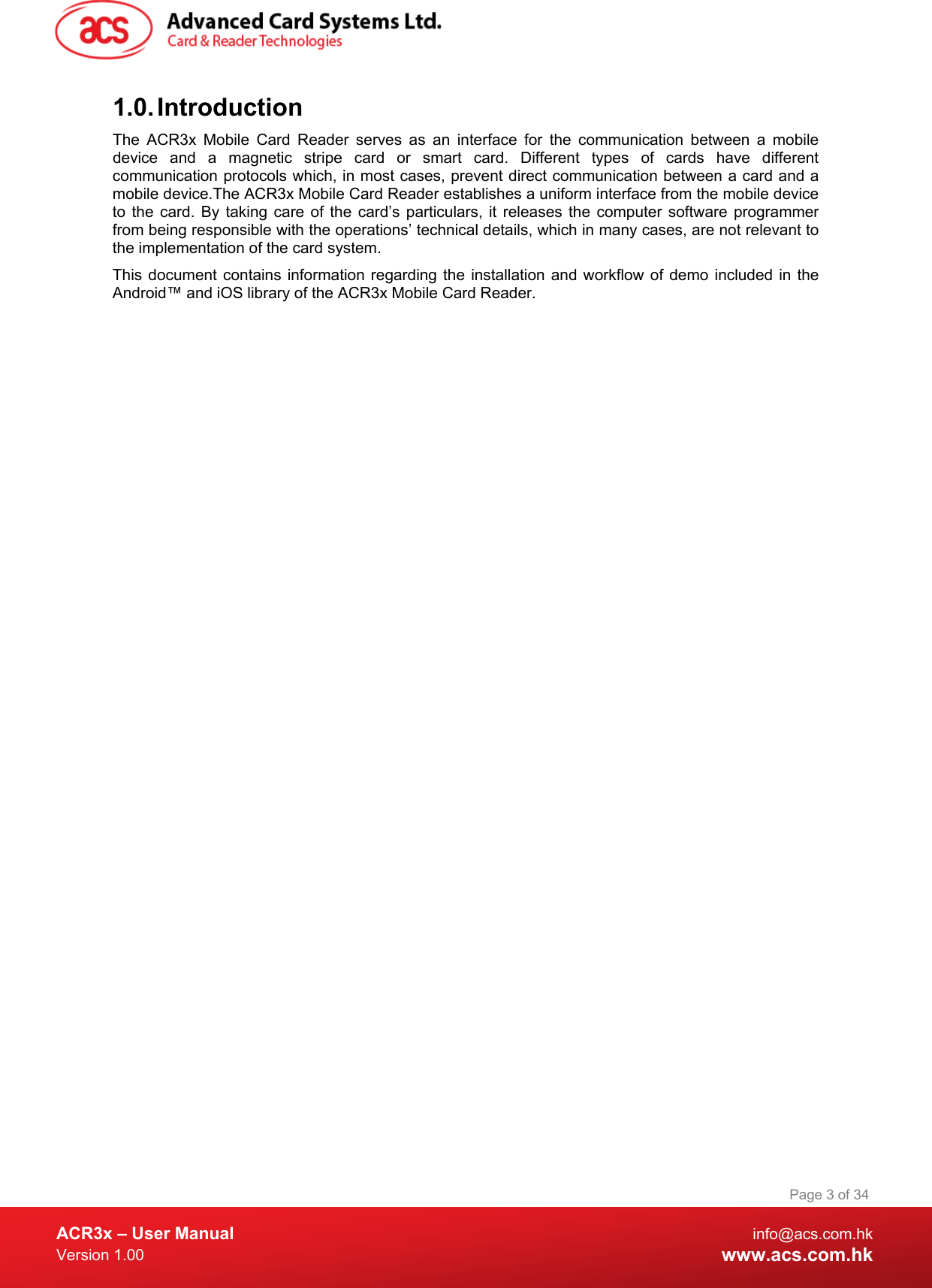  ACR3x – User Manual info@acs.com.hk Version 1.00 www.acs.com.hk Page 3 of 34   1.0. Introduction The  ACR3x Mobile Card Reader serves as an interface for the communication between a mobile device and a magnetic stripe card or smart card. Different types of cards have different communication protocols which, in most cases, prevent direct communication between a card and a mobile device.The ACR3x Mobile Card Reader establishes a uniform interface from the mobile device to the card. By taking care of the card’s particulars, it releases the computer software programmer from being responsible with the operations’ technical details, which in many cases, are not relevant to the implementation of the card system.  This document contains information regarding the installation and workflow of demo included in the Android™ and iOS library of the ACR3x Mobile Card Reader. 