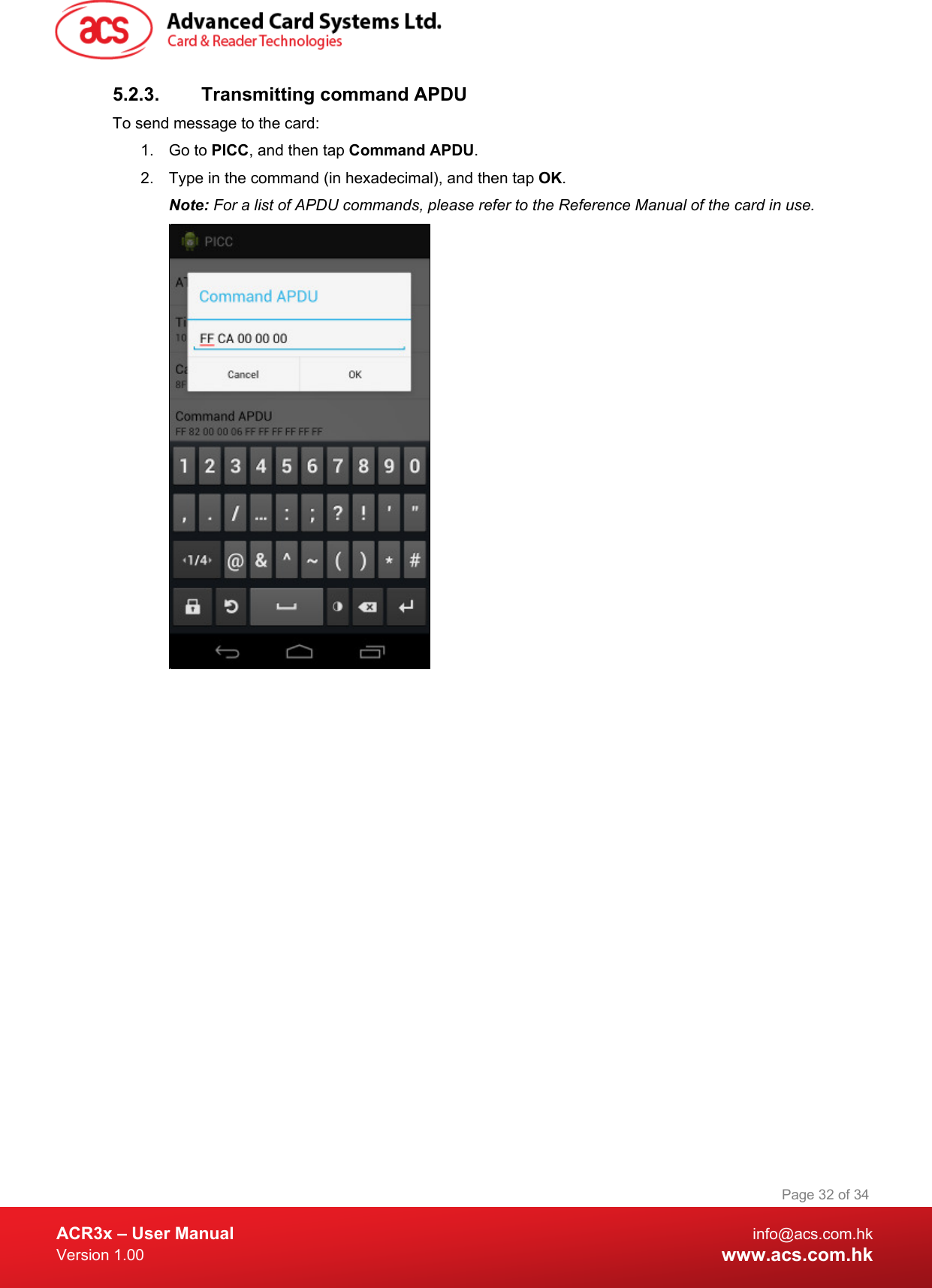  ACR3x – User Manual info@acs.com.hk Version 1.00 www.acs.com.hk Page 32 of 34   5.2.3. Transmitting command APDU To send message to the card: 1. Go to PICC, and then tap Command APDU. 2. Type in the command (in hexadecimal), and then tap OK. Note: For a list of APDU commands, please refer to the Reference Manual of the card in use.   