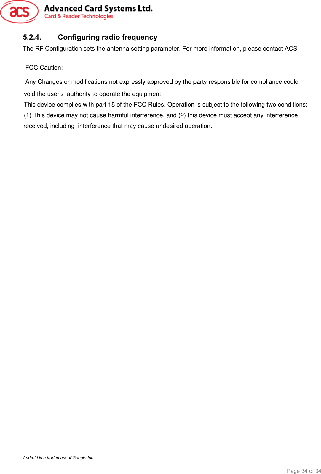  ACR3x – User Manual info@acs.com.hk Version 1.00 www.acs.com.hk Page 34 of 34   5.2.4. Configuring radio frequency The RF Configuration sets the antenna setting parameter. For more information, please contact ACS.                                      Android is a trademark of Google Inc. FCC Caution:Any Changes or modifications not expressly approved by the party responsible for compliance couldvoid the user&apos;s  authority to operate the equipment. This device complies with part 15 of the FCC Rules. Operation is subject to the following two conditions:(1) This device may not cause harmful interference, and (2) this device must accept any interferencereceived, including  interference that may cause undesired operation. 