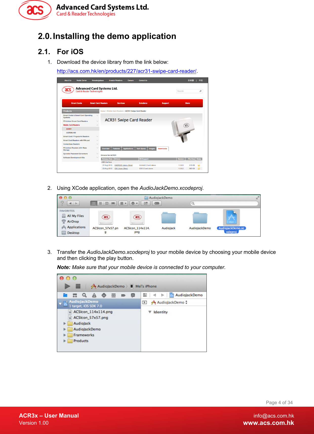  ACR3x – User Manual info@acs.com.hk Version 1.00 www.acs.com.hk Page 4 of 34   2.0. Installing the demo application 2.1. For iOS 1. Download the device library from the link below: http://acs.com.hk/en/products/227/acr31-swipe-card-reader/.   2. Using XCode application, open the AudioJackDemo.xcodeproj.   3. Transfer the AudioJackDemo.xcodeproj to your mobile device by choosing your mobile device and then clicking the play button. Note: Make sure that your mobile device is connected to your computer.  