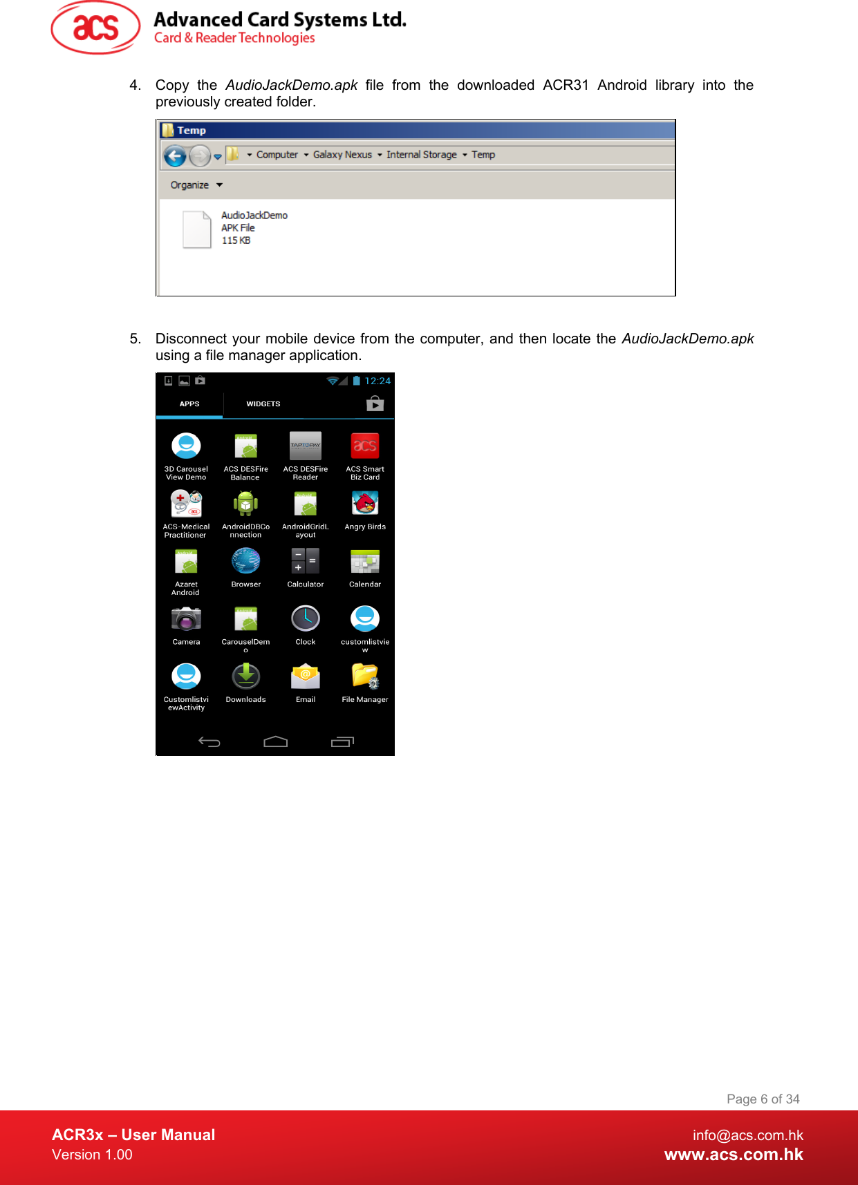  ACR3x – User Manual info@acs.com.hk Version 1.00 www.acs.com.hk Page 6 of 34   4. Copy the AudioJackDemo.apk file from the downloaded ACR31 Android library into the previously created folder.   5. Disconnect your mobile device from the computer, and then locate the AudioJackDemo.apk using a file manager application.   