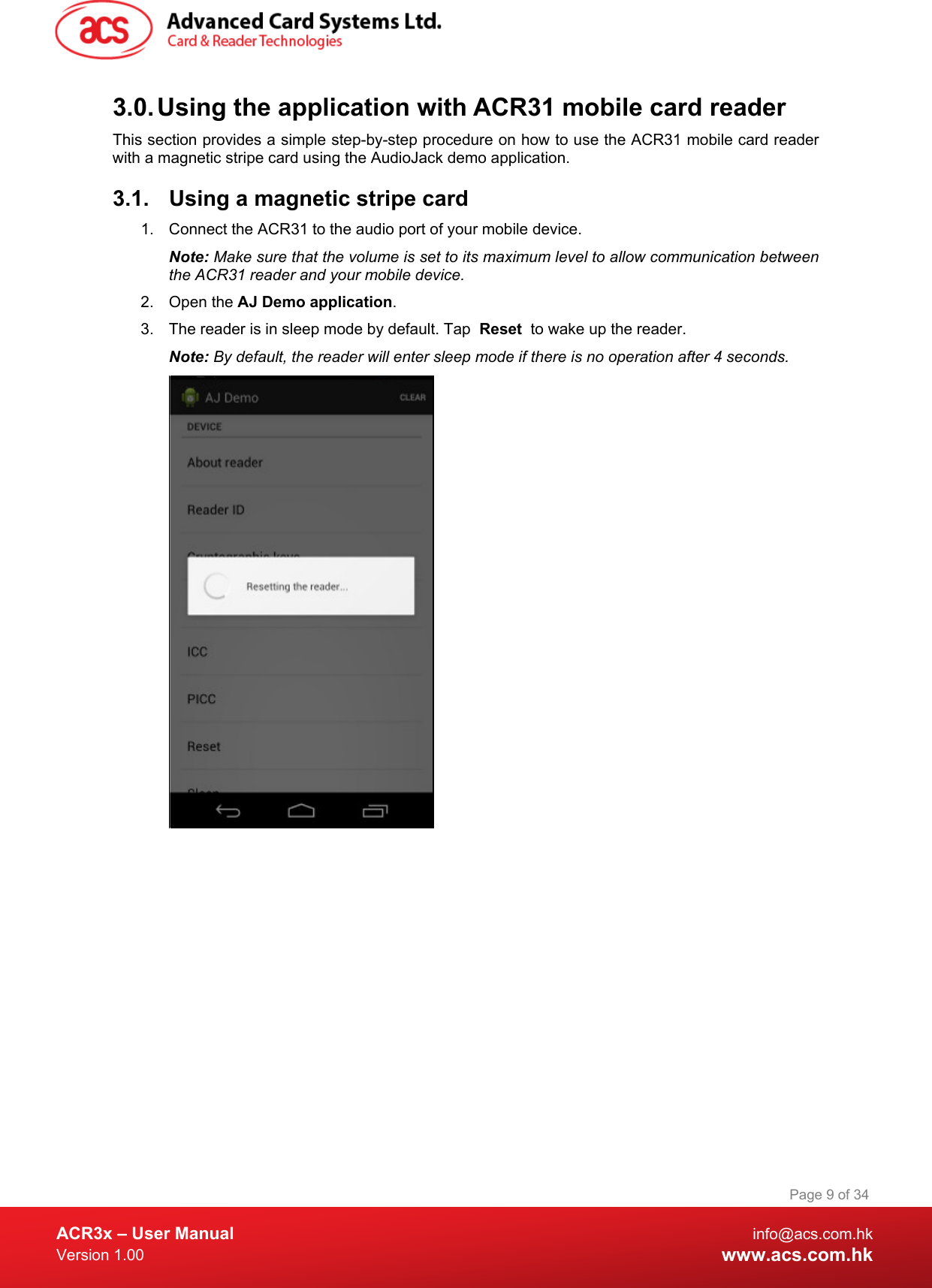  ACR3x – User Manual info@acs.com.hk Version 1.00 www.acs.com.hk Page 9 of 34   3.0. Using the application with ACR31 mobile card reader This section provides a simple step-by-step procedure on how to use the ACR31 mobile card reader with a magnetic stripe card using the AudioJack demo application. 3.1. Using a magnetic stripe card 1. Connect the ACR31 to the audio port of your mobile device. Note: Make sure that the volume is set to its maximum level to allow communication between the ACR31 reader and your mobile device. 2. Open the AJ Demo application. 3.  The reader is in sleep mode by default. Tap  Reset  to wake up the reader. Note: By default, the reader will enter sleep mode if there is no operation after 4 seconds.   