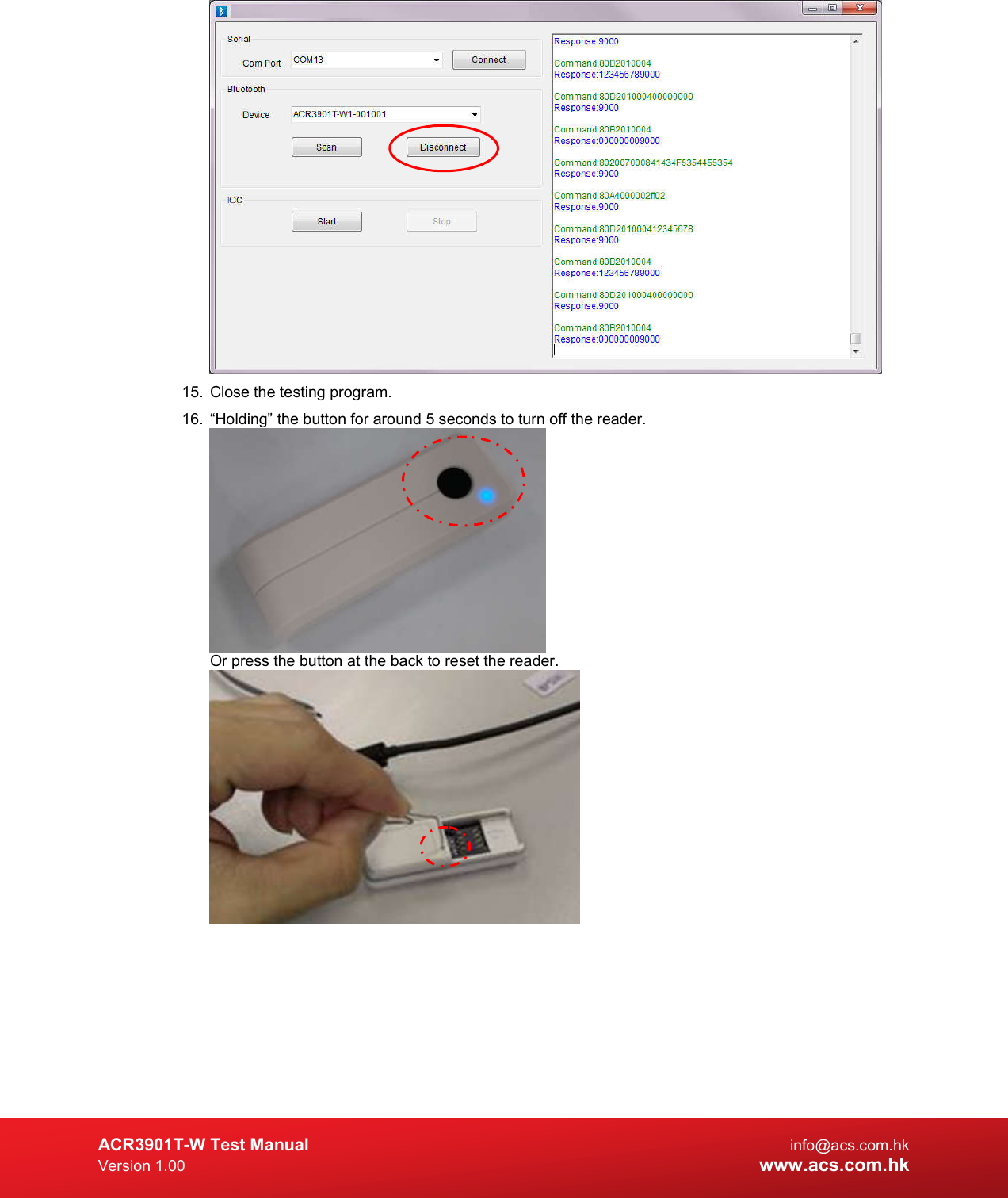  ACR3901T-W Test Manual  info@acs.com.hk Version 1.00 www.acs.com.hk  15.  Close the testing program. 16.  “Holding” the button for around 5 seconds to turn off the reader.  Or press the button at the back to reset the reader.    