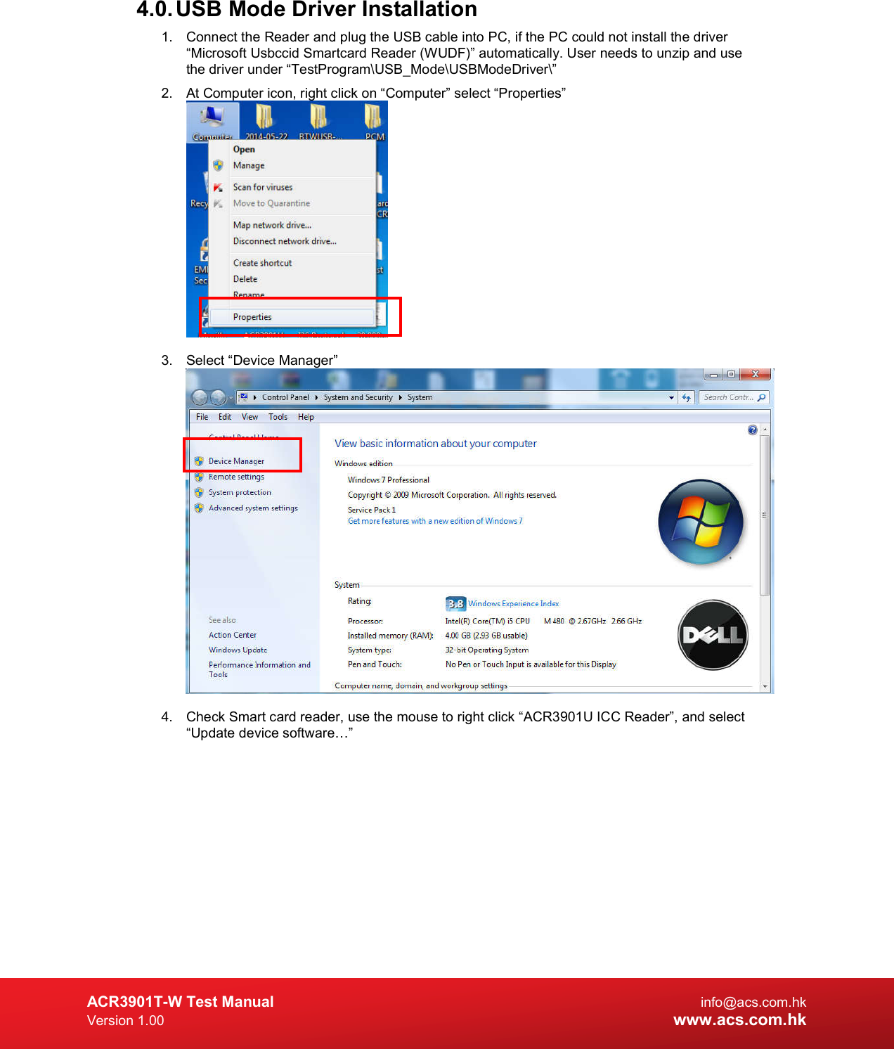  ACR3901T-W Test Manual  info@acs.com.hk Version 1.00 www.acs.com.hk 4.0. USB Mode Driver Installation 1.  Connect the Reader and plug the USB cable into PC, if the PC could not install the driver “Microsoft Usbccid Smartcard Reader (WUDF)” automatically. User needs to unzip and use the driver under “TestProgram\USB_Mode\USBModeDriver\” 2.  At Computer icon, right click on “Computer” select “Properties”   3.  Select “Device Manager”   4.  Check Smart card reader, use the mouse to right click “ACR3901U ICC Reader”, and select “Update device software…” 