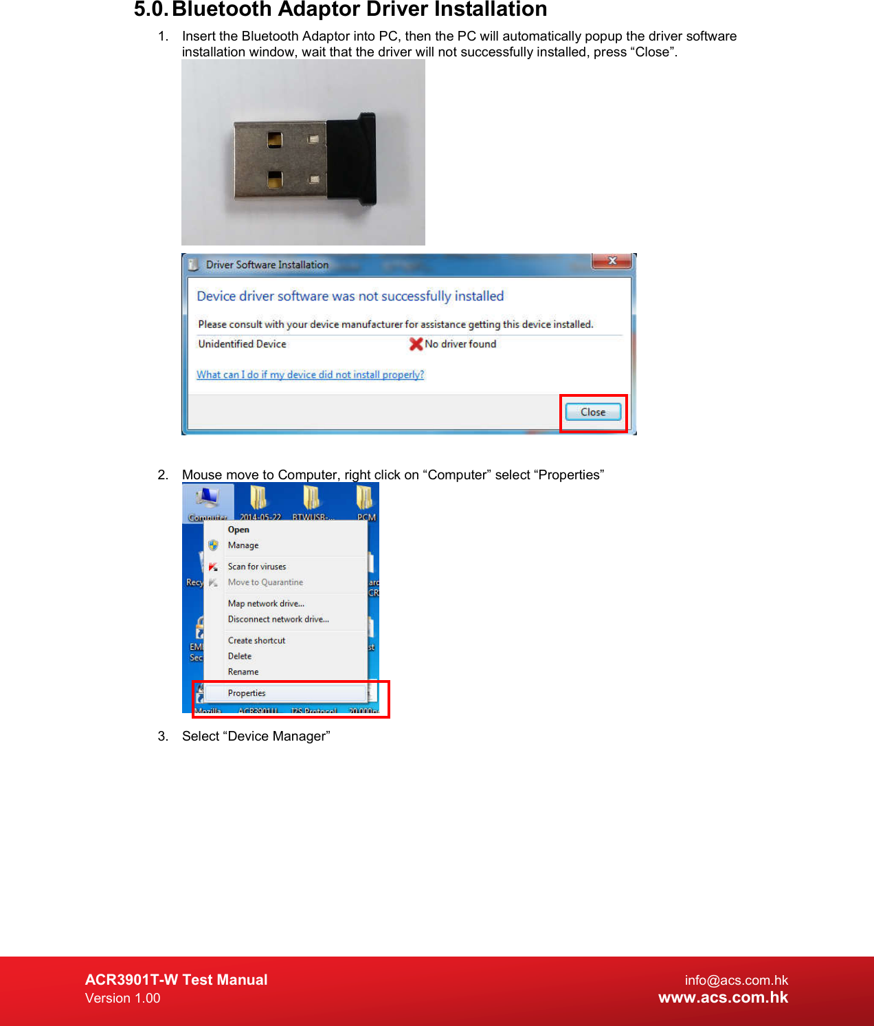  ACR3901T-W Test Manual  info@acs.com.hk Version 1.00 www.acs.com.hk 5.0. Bluetooth Adaptor Driver Installation 1.  Insert the Bluetooth Adaptor into PC, then the PC will automatically popup the driver software installation window, wait that the driver will not successfully installed, press “Close”.    2.  Mouse move to Computer, right click on “Computer” select “Properties”   3.  Select “Device Manager” 