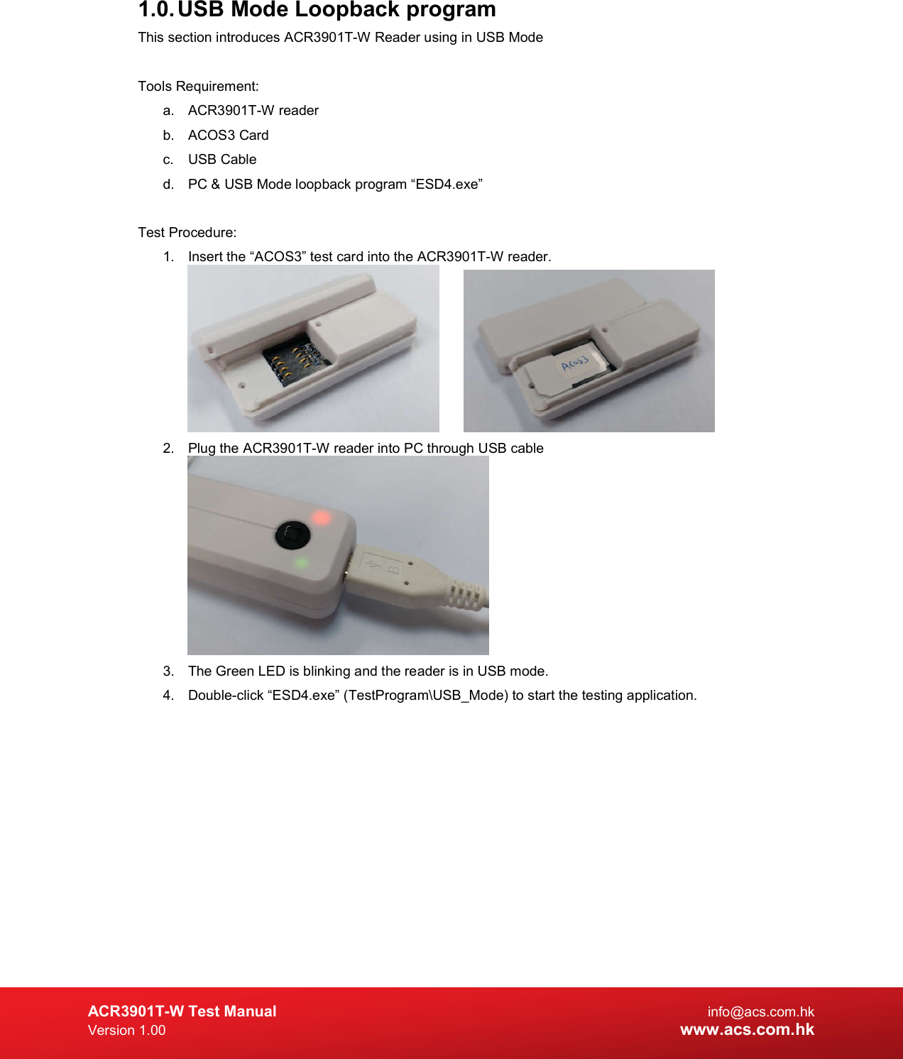 ACR3901T-W Test Manual  info@acs.com.hk Version 1.00 www.acs.com.hk 1.0. USB Mode Loopback program  This section introduces ACR3901T-W Reader using in USB Mode  Tools Requirement: a.  ACR3901T-W reader b.  ACOS3 Card c.  USB Cable d.  PC &amp; USB Mode loopback program “ESD4.exe”  Test Procedure: 1.  Insert the “ACOS3” test card into the ACR3901T-W reader.    2.  Plug the ACR3901T-W reader into PC through USB cable  3.  The Green LED is blinking and the reader is in USB mode. 4.  Double-click “ESD4.exe” (TestProgram\USB_Mode) to start the testing application. 