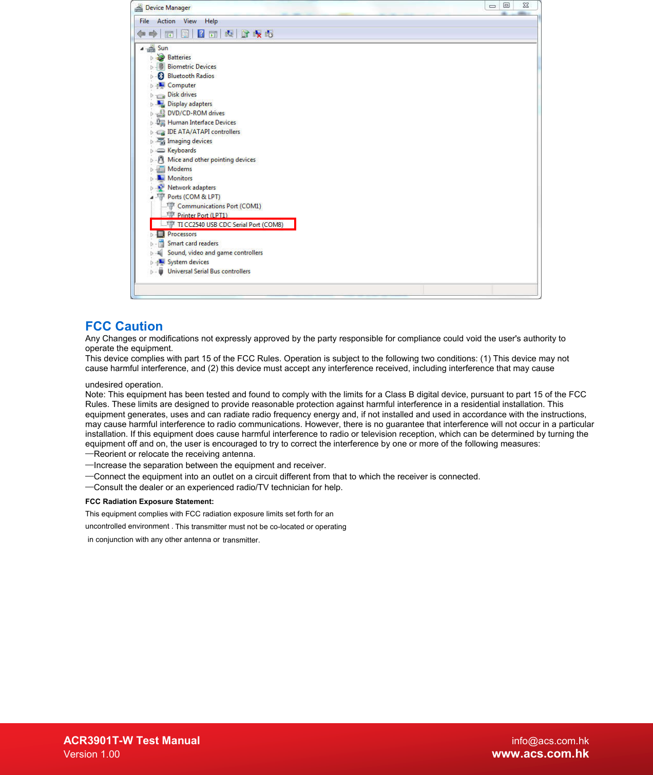  ACR3901T-W Test Manual  info@acs.com.hk Version 1.00 www.acs.com.hk   FCC Caution Any Changes or modifications not expressly approved by the party responsible for compliance could void the user&apos;s authority to operate the equipment. This device complies with part 15 of the FCC Rules. Operation is subject to the following two conditions: (1) This device may not cause harmful interference, and (2) this device must accept any interference received, including interference that may cause undesired operation. Note: This equipment has been tested and found to comply with the limits for a Class B digital device, pursuant to part 15 of the FCC Rules. These limits are designed to provide reasonable protection against harmful interference in a residential installation. This equipment generates, uses and can radiate radio frequency energy and, if not installed and used in accordance with the instructions, may cause harmful interference to radio communications. However, there is no guarantee that interference will not occur in a particular installation. If this equipment does cause harmful interference to radio or television reception, which can be determined by turning the equipment off and on, the user is encouraged to try to correct the interference by one or more of the following measures: —Reorient or relocate the receiving antenna. —Increase the separation between the equipment and receiver. —Connect the equipment into an outlet on a circuit different from that to which the receiver is connected. —Consult the dealer or an experienced radio/TV technician for help. FCC Radiation Exposure Statement: This equipment complies with FCC radiation exposure limits set forth for an uncontrolled environment . This transmitter must not be co-located or operating in conjunction with any other antenna or  transmitter.