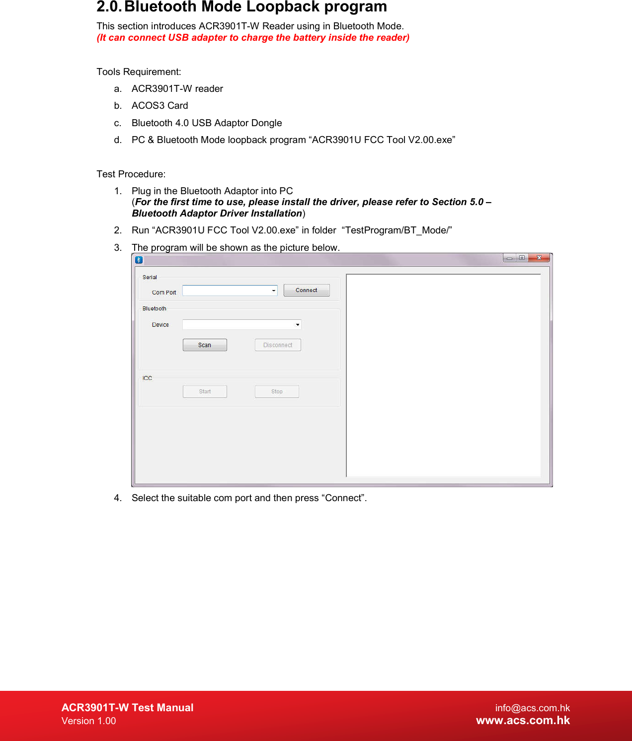  ACR3901T-W Test Manual  info@acs.com.hk Version 1.00 www.acs.com.hk 2.0. Bluetooth Mode Loopback program This section introduces ACR3901T-W Reader using in Bluetooth Mode. (It can connect USB adapter to charge the battery inside the reader)  Tools Requirement: a.  ACR3901T-W reader b.  ACOS3 Card c.  Bluetooth 4.0 USB Adaptor Dongle d.  PC &amp; Bluetooth Mode loopback program “ACR3901U FCC Tool V2.00.exe”  Test Procedure: 1.  Plug in the Bluetooth Adaptor into PC  (For the first time to use, please install the driver, please refer to Section 5.0 – Bluetooth Adaptor Driver Installation) 2.  Run “ACR3901U FCC Tool V2.00.exe” in folder  “TestProgram/BT_Mode/” 3.  The program will be shown as the picture below.   4.  Select the suitable com port and then press “Connect”.  