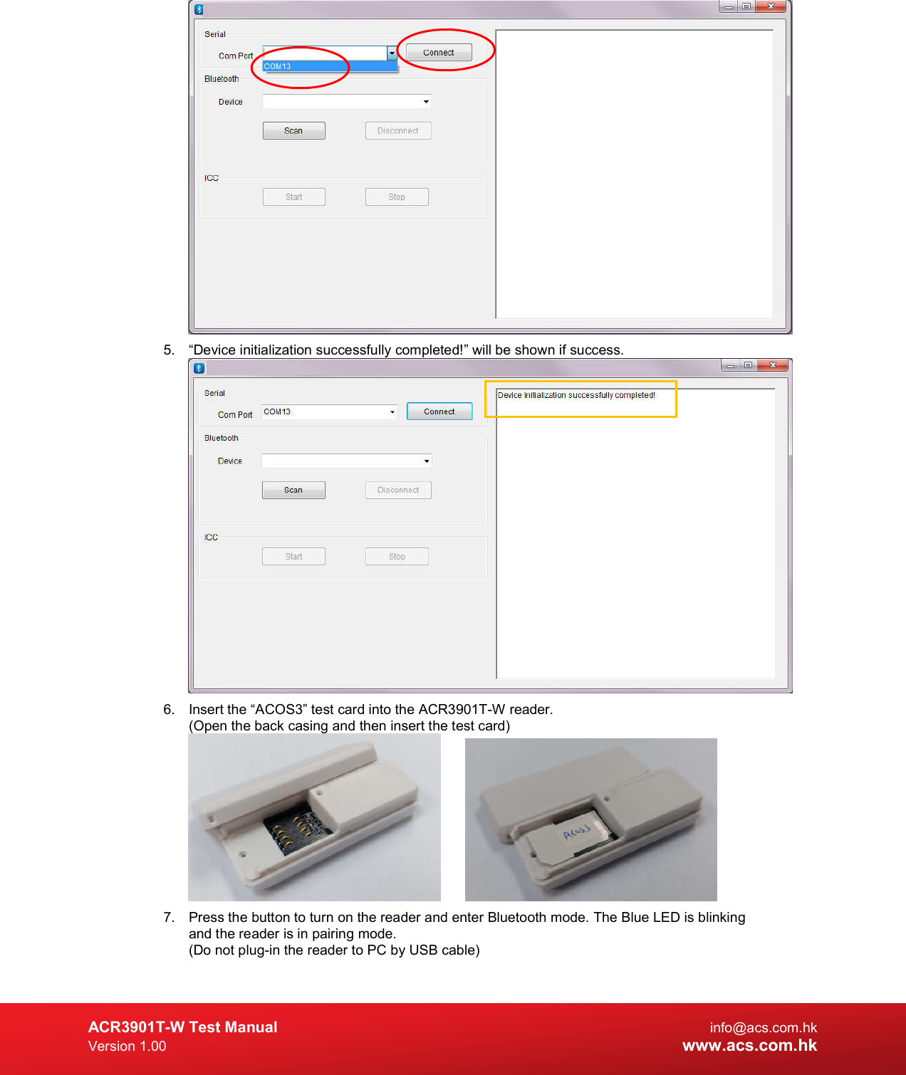  ACR3901T-W Test Manual  info@acs.com.hk Version 1.00 www.acs.com.hk  5.  “Device initialization successfully completed!” will be shown if success.  6.  Insert the “ACOS3” test card into the ACR3901T-W reader. (Open the back casing and then insert the test card)     7.  Press the button to turn on the reader and enter Bluetooth mode. The Blue LED is blinking and the reader is in pairing mode. (Do not plug-in the reader to PC by USB cable) 