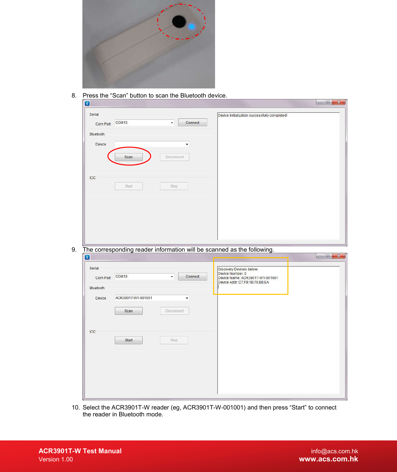  ACR3901T-W Test Manual  info@acs.com.hk Version 1.00 www.acs.com.hk  8.  Press the “Scan” button to scan the Bluetooth device.   9.  The corresponding reader information will be scanned as the following.  10.  Select the ACR3901T-W reader (eg, ACR3901T-W-001001) and then press “Start” to connect the reader in Bluetooth mode.  